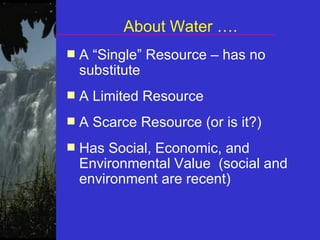About Water ….
■ A “Single” Resource – has no
substitute
■ A Limited Resource
■ A Scarce Resource (or is it?)
■ Has Social, Economic, and
Environmental Value (social and
environment are recent)
 