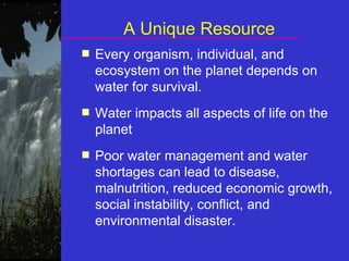 A Unique Resource
■ Every organism, individual, and
ecosystem on the planet depends on
water for survival.
■ Water impacts all aspects of life on the
planet
■ Poor water management and water
shortages can lead to disease,
malnutrition, reduced economic growth,
social instability, conflict, and
environmental disaster.
 