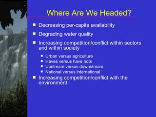 Where Are We Headed? Decreasing per-capita availability Degrading water quality Increasing competition/conflict within sectors and within society Urban versus agriculture Haves versus have nots Upstream versus downstream National versus international Increasing competition/conflict with the environment 