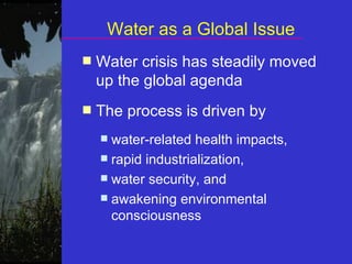 Water as a Global Issue Water crisis has steadily moved up the global agenda The process is driven by  water-related health impacts,  rapid industrialization,  water security, and  awakening environmental consciousness 