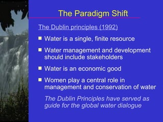 The Paradigm Shift The Dublin principles (1992) Water is a single, finite resource Water management and development should include stakeholders Water is an economic good Women play a central role in management and conservation of water The Dublin Principles have served as guide for the global water dialogue 