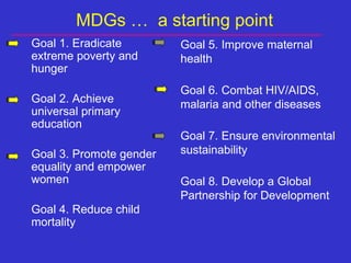 MDGs …  a starting point  Goal 1. Eradicate extreme poverty and hunger  Goal 2. Achieve universal primary education Goal 3.  Promote gender equality and empower women Goal 4. Reduce child mortality Goal 5. Improve maternal health Goal 6. Combat HIV/AIDS, malaria and other diseases Goal 7. Ensure environmental sustainability Goal 8. Develop a Global Partnership for Development 