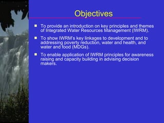 Objectives To provide an introduction on key principles and themes of Integrated Water Resources Management (IWRM). To show IWRM’s key linkages to development and to addressing poverty reduction, water and health, and water and food (MDGs). To enable application of IWRM principles for awareness raising and capacity building in advising decision makers. 