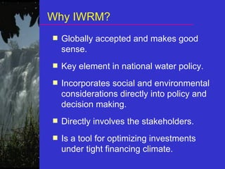 Why IWRM? Globally accepted and makes good sense. Key element in national water policy. Incorporates social and environmental considerations directly into policy and decision making. Directly involves the stakeholders.  Is a tool for optimizing investments under tight financing climate. 