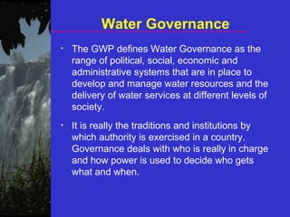 Water Governance The GWP defines Water Governance as the range of political, social, economic and administrative systems that are in place to develop and manage water resources and the delivery of water services at different levels of society. It is really the traditions and institutions by which authority is exercised in a country. Governance deals with who is really in charge and how power is used to decide who gets what and when. 