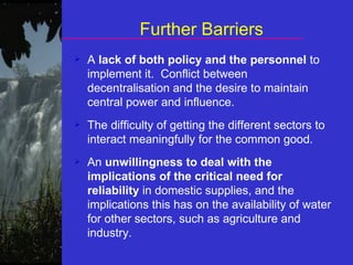 Further Barriers A  lack of both policy and the personnel  to implement it.  Conflict between decentralisation and the desire to maintain central power and influence.  The difficulty of getting the different sectors to interact meaningfully for the common good.  An  unwillingness to deal with the implications of the critical need for reliability  in domestic supplies, and the implications this has on the availability of water for other sectors, such as agriculture and industry. 