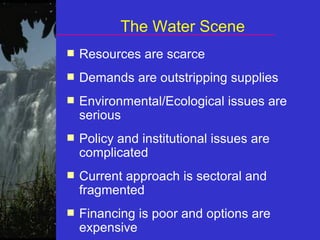 The Water Scene Resources are scarce Demands are outstripping supplies Environmental/Ecological issues are serious Policy and institutional issues are complicated Current approach is sectoral and fragmented Financing is poor and options are expensive 