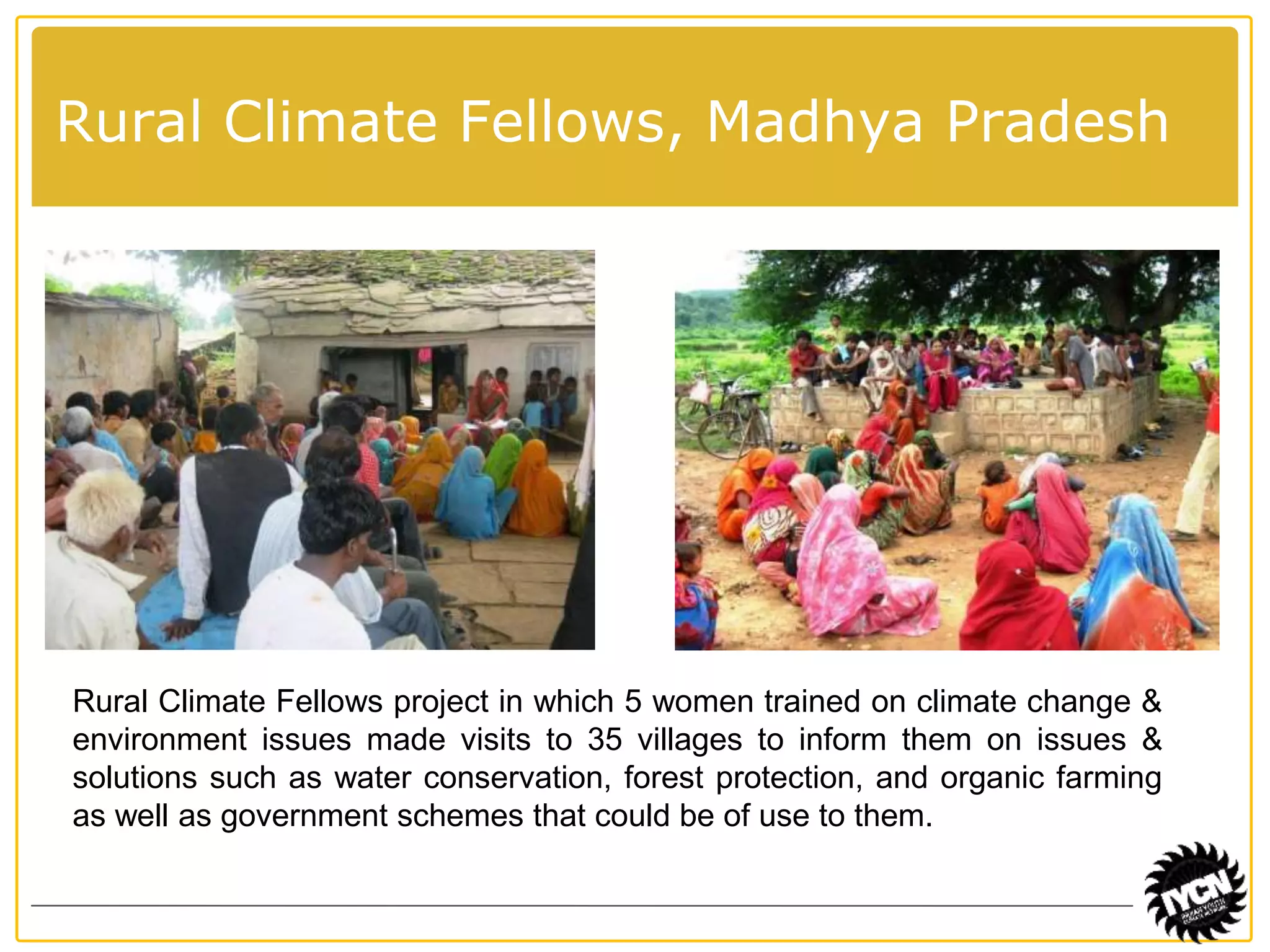 Rural Climate Fellows, Madhya Pradesh 
Rural Climate Fellows project in which 5 women trained on climate change & 
environment issues made visits to 35 villages to inform them on issues & 
solutions such as water conservation, forest protection, and organic farming 
as well as government schemes that could be of use to them. 
 