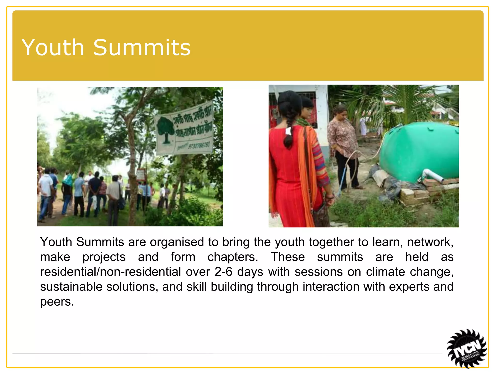 Youth Summits 
Youth Summits are organised to bring the youth together to learn, network, 
make projects and form chapters. These summits are held as 
residential/non-residential over 2-6 days with sessions on climate change, 
sustainable solutions, and skill building through interaction with experts and 
peers. 
 