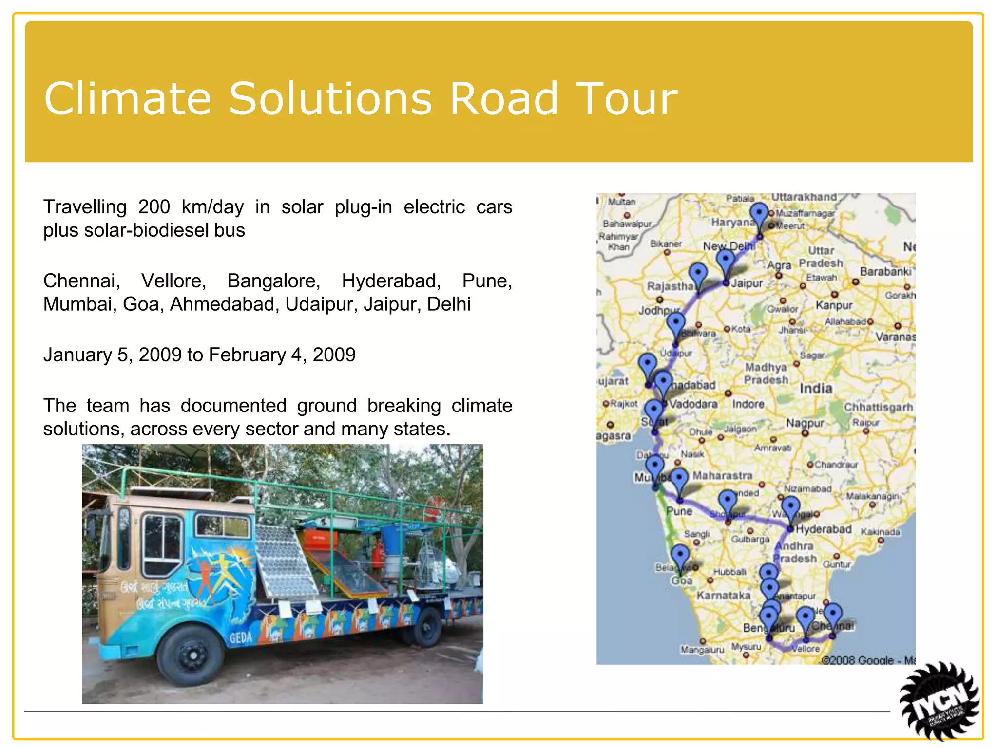 Climate Solutions Road Tour 
Travelling 200 km/day in solar plug-in electric cars 
plus solar-biodiesel bus 
Chennai, Vellore, Bangalore, Hyderabad, Pune, 
Mumbai, Goa, Ahmedabad, Udaipur, Jaipur, Delhi 
January 5, 2009 to February 4, 2009 
The team has documented ground breaking climate 
solutions, across every sector and many states. 
 