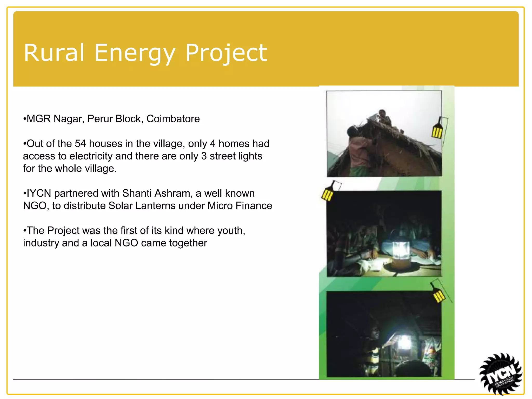 Rural Energy Project 
•MGR Nagar, Perur Block, Coimbatore 
•Out of the 54 houses in the village, only 4 homes had 
access to electricity and there are only 3 street lights 
for the whole village. 
•IYCN partnered with Shanti Ashram, a well known 
NGO, to distribute Solar Lanterns under Micro Finance 
•The Project was the first of its kind where youth, 
industry and a local NGO came together 
 