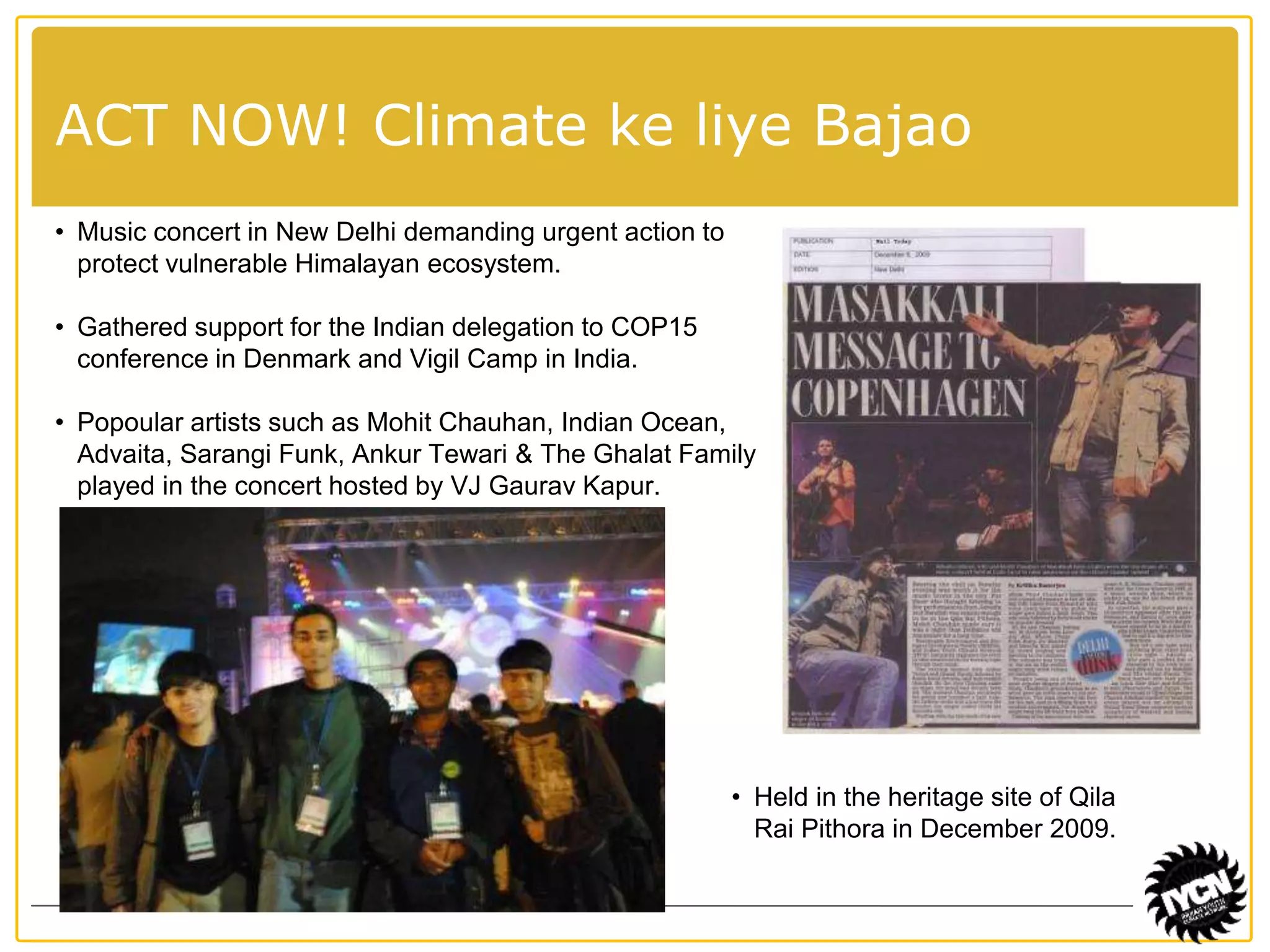 ACT NOW! Climate ke liye Bajao 
• Music concert in New Delhi demanding urgent action to 
protect vulnerable Himalayan ecosystem. 
• Gathered support for the Indian delegation to COP15 
conference in Denmark and Vigil Camp in India. 
• Popoular artists such as Mohit Chauhan, Indian Ocean, 
Advaita, Sarangi Funk, Ankur Tewari & The Ghalat Family 
played in the concert hosted by VJ Gaurav Kapur. 
• Held in the heritage site of Qila 
Rai Pithora in December 2009. 
 