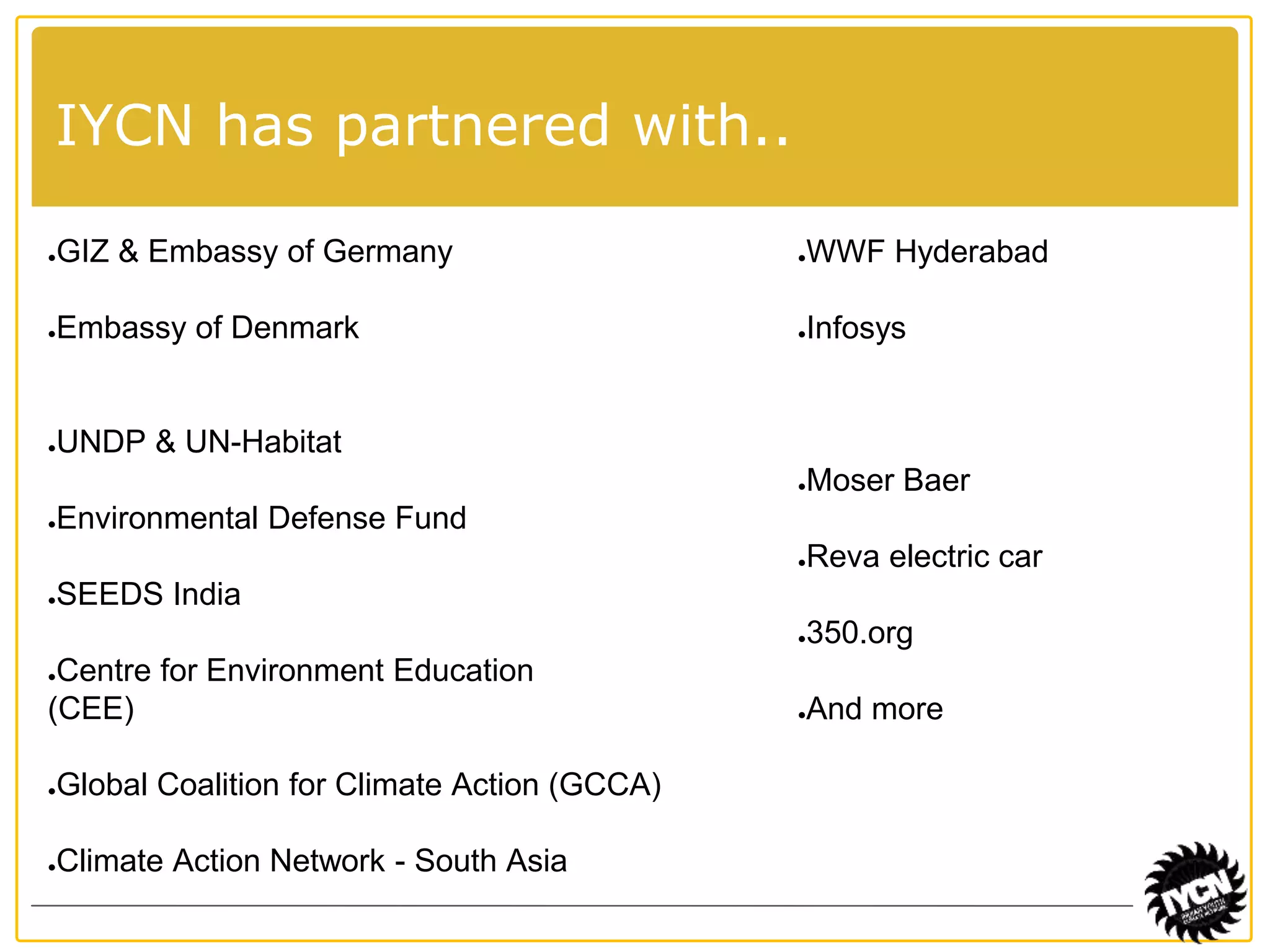 IYCN has partnered with.. 
●GIZ & Embassy of Germany 
●Embassy of Denmark 
●UNDP & UN-Habitat 
●Environmental Defense Fund 
●SEEDS India 
●Centre for Environment Education 
(CEE) 
●Global Coalition for Climate Action (GCCA) 
●Climate Action Network - South Asia 
●WWF Hyderabad 
●Infosys 
●Moser Baer 
●Reva electric car 
●350.org 
●And more 
 