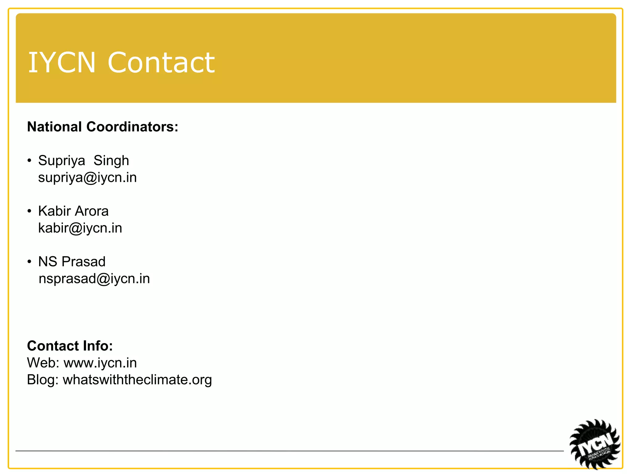 IYCN Contact 
National Coordinators: 
• Supriya Singh 
supriya@iycn.in 
• Kabir Arora 
kabir@iycn.in 
• NS Prasad 
nsprasad@iycn.in 
Contact Info: 
Web: www.iycn.in 
Blog: whatswiththeclimate.org 
