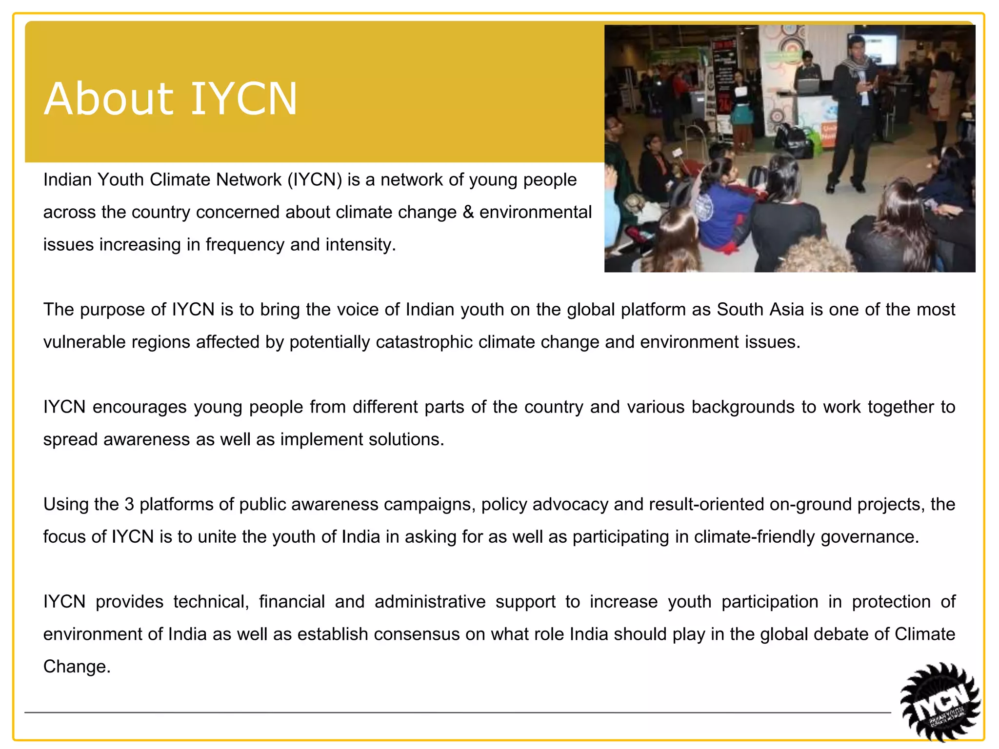 About IYCN 
Indian Youth Climate Network (IYCN) is a network of young people 
across the country concerned about climate change & environmental 
issues increasing in frequency and intensity. 
The purpose of IYCN is to bring the voice of Indian youth on the global platform as South Asia is one of the most 
vulnerable regions affected by potentially catastrophic climate change and environment issues. 
IYCN encourages young people from different parts of the country and various backgrounds to work together to 
spread awareness as well as implement solutions. 
Using the 3 platforms of public awareness campaigns, policy advocacy and result-oriented on-ground projects, the 
focus of IYCN is to unite the youth of India in asking for as well as participating in climate-friendly governance. 
IYCN provides technical, financial and administrative support to increase youth participation in protection of 
environment of India as well as establish consensus on what role India should play in the global debate of Climate 
Change. 
 