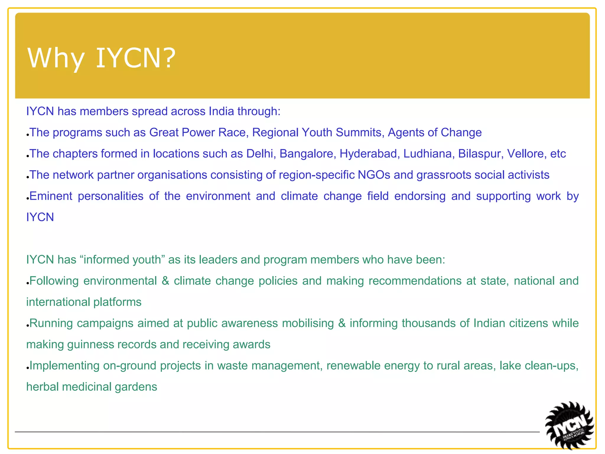 Indian Youth 
Climate Network 
Why IYCN? 
IYCN has members spread across India through: 
●The programs such as Great Power Race, Regional Youth Summits, Agents of Change 
●The chapters formed in locations such as Delhi, Bangalore, Hyderabad, Ludhiana, Bilaspur, Vellore, etc 
●The network partner organisations consisting of region-specific NGOs and grassroots social activists 
●Eminent personalities of the environment and climate change field endorsing and supporting work by 
IYCN 
IYCN has “informed youth” as its leaders and program members who have been: 
●Following environmental & climate change policies and making recommendations at state, national and 
international platforms 
●Running campaigns aimed at public awareness mobilising & informing thousands of Indian citizens while 
making guinness records and receiving awards 
●Implementing on-ground projects in waste management, renewable energy to rural areas, lake clean-ups, 
herbal medicinal gardens 
 