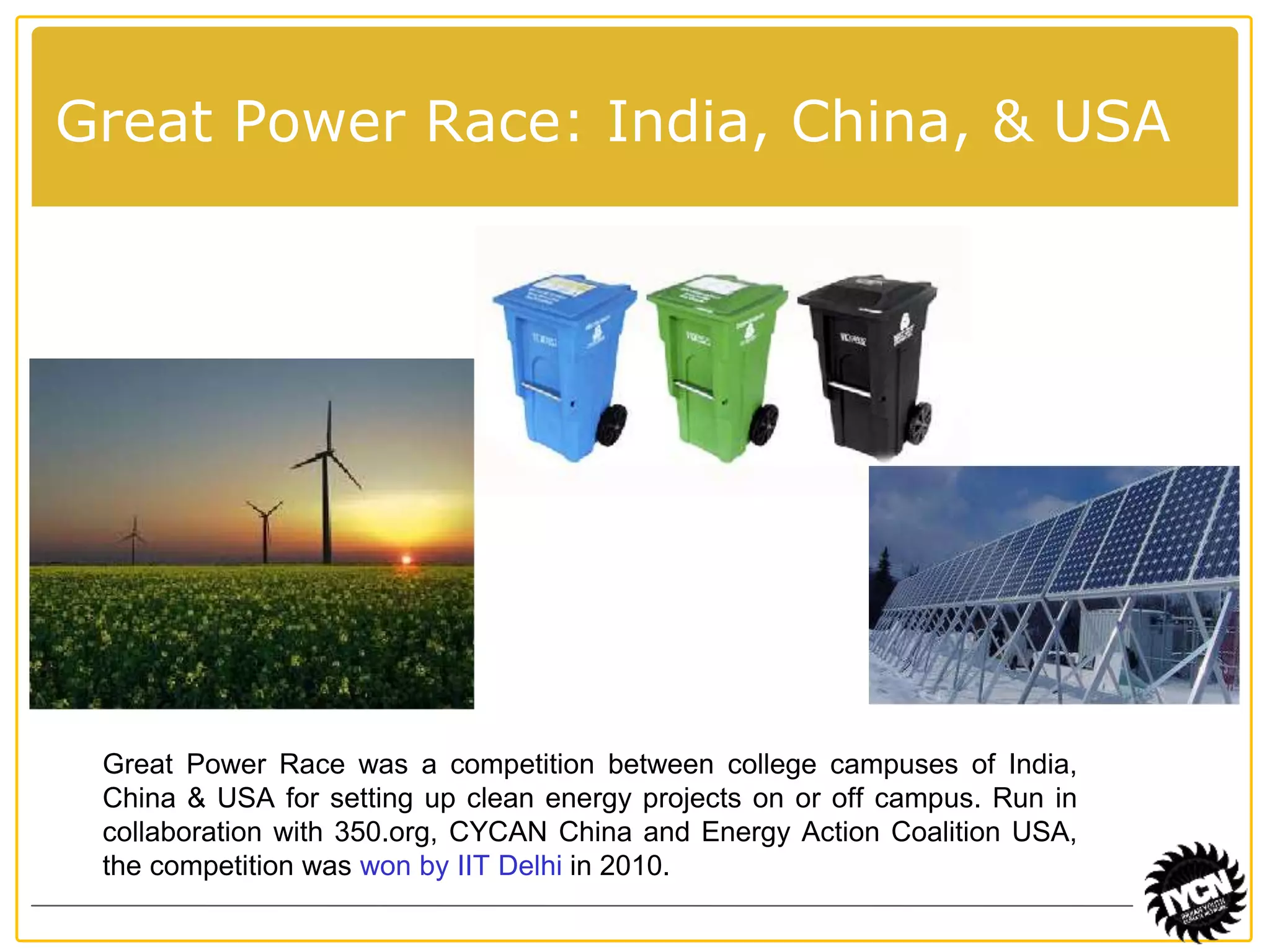 Great Power Race: India, China, & USA 
Great Power Race was a competition between college campuses of India, 
China & USA for setting up clean energy projects on or off campus. Run in 
collaboration with 350.org, CYCAN China and Energy Action Coalition USA, 
the competition was won by IIT Delhi in 2010. 
 