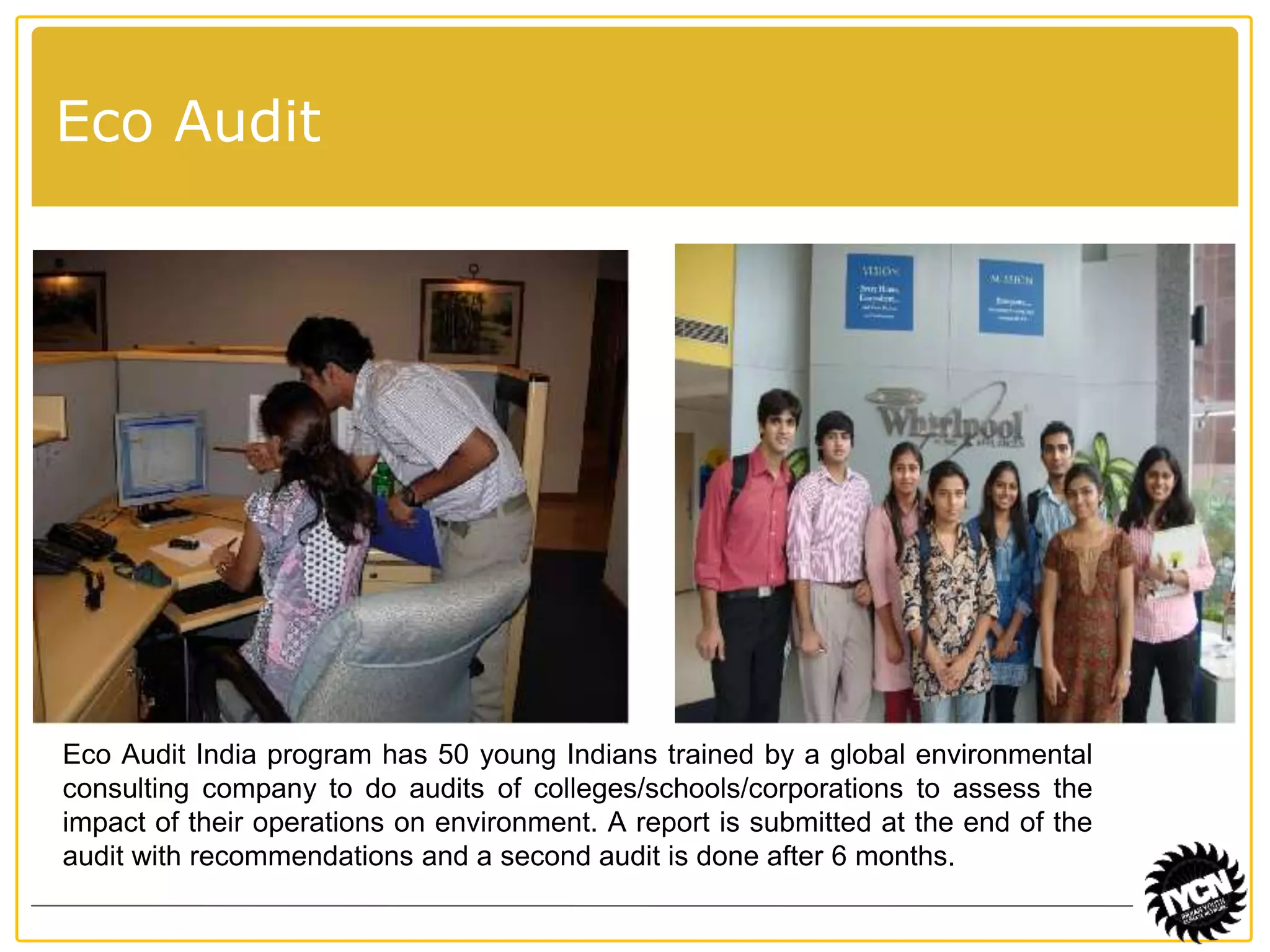 Eco Audit 
Eco Audit India program has 50 young Indians trained by a global environmental 
consulting company to do audits of colleges/schools/corporations to assess the 
impact of their operations on environment. A report is submitted at the end of the 
audit with recommendations and a second audit is done after 6 months. 
 