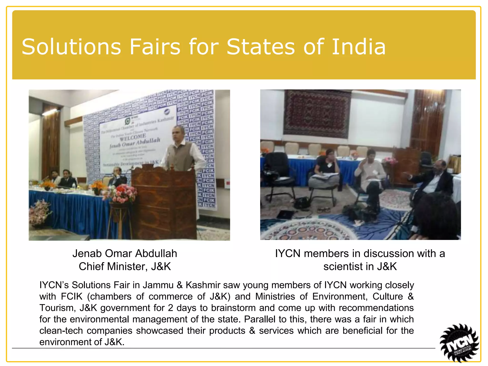 Solutions Fairs for States of India 
Jenab Omar Abdullah 
Chief Minister, J&K 
IYCN members in discussion with a 
scientist in J&K 
IYCN’s Solutions Fair in Jammu & Kashmir saw young members of IYCN working closely 
with FCIK (chambers of commerce of J&K) and Ministries of Environment, Culture & 
Tourism, J&K government for 2 days to brainstorm and come up with recommendations 
for the environmental management of the state. Parallel to this, there was a fair in which 
clean-tech companies showcased their products & services which are beneficial for the 
environment of J&K. 
 