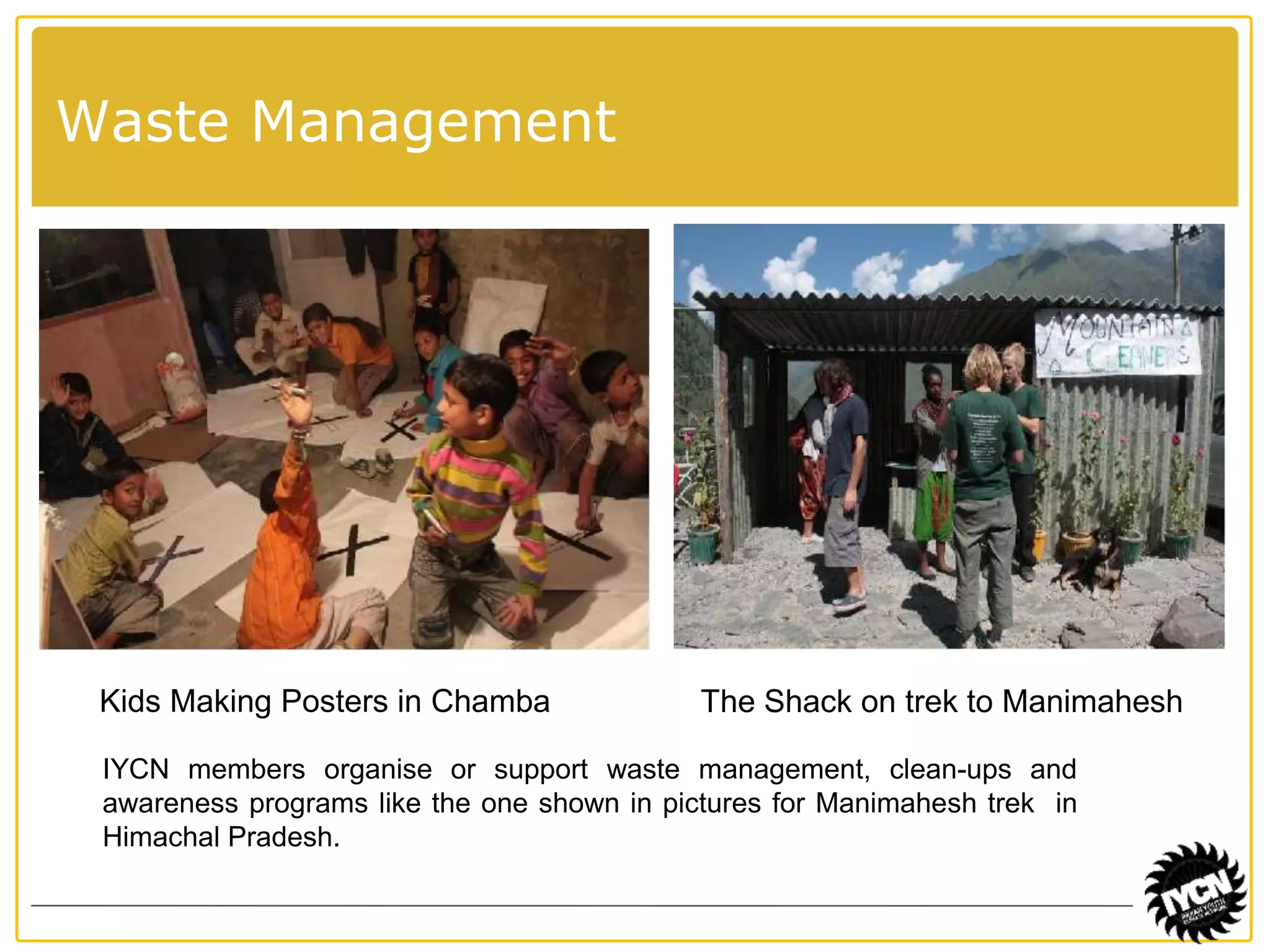 Waste Management 
Kids Making Posters in Chamba The Shack on trek to Manimahesh 
IYCN members organise or support waste management, clean-ups and 
awareness programs like the one shown in pictures for Manimahesh trek in 
Himachal Pradesh. 
 