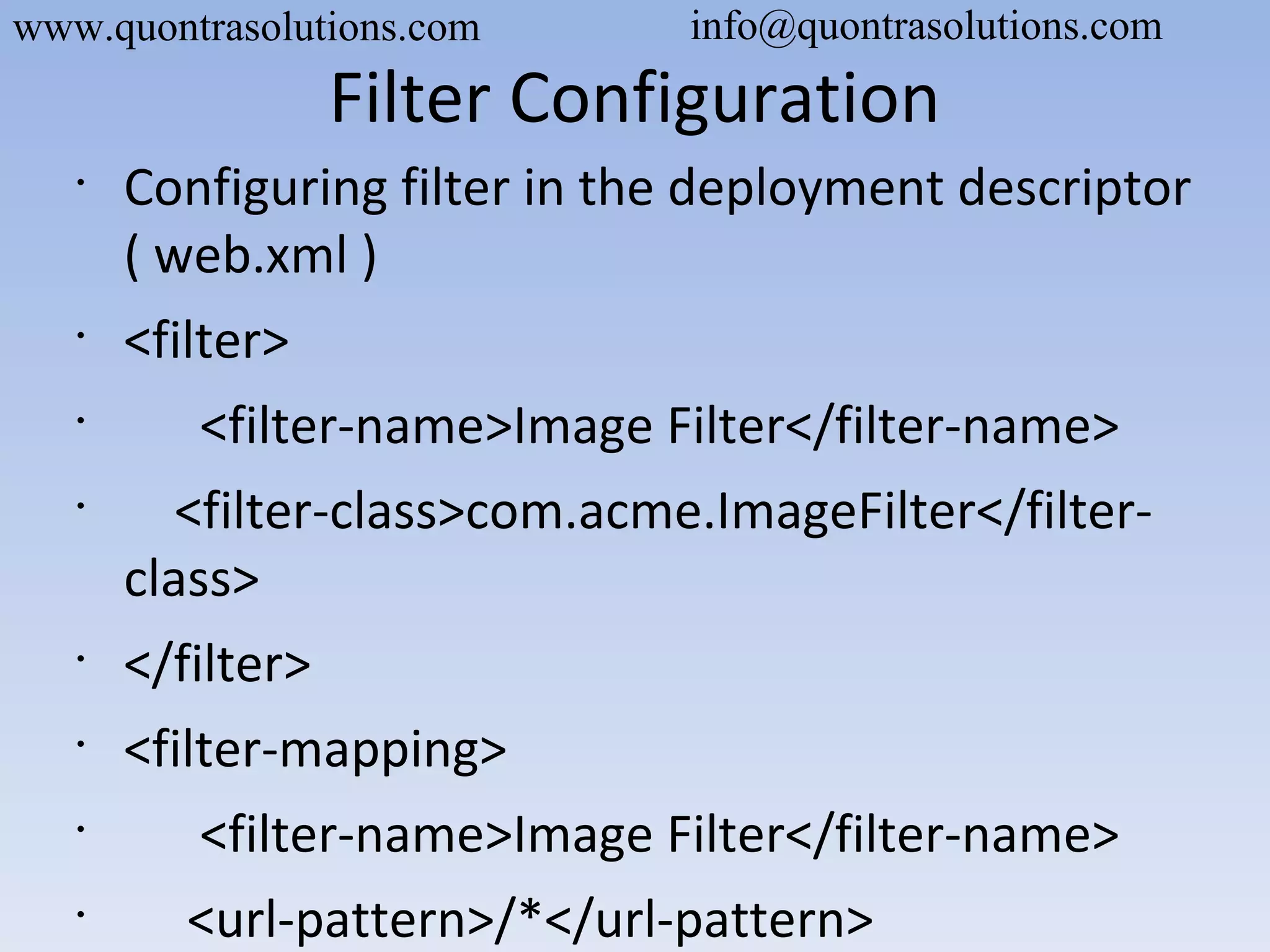 Filter Configuration
•
Configuring filter in the deployment descriptor
( web.xml )
•
<filter>
•
<filter-name>Image Filter</filter-name>
•
<filter-class>com.acme.ImageFilter</filter-
class>
•
</filter>
•
<filter-mapping>
•
<filter-name>Image Filter</filter-name>
•
<url-pattern>/*</url-pattern>
www.quontrasolutions.com info@quontrasolutions.com
 