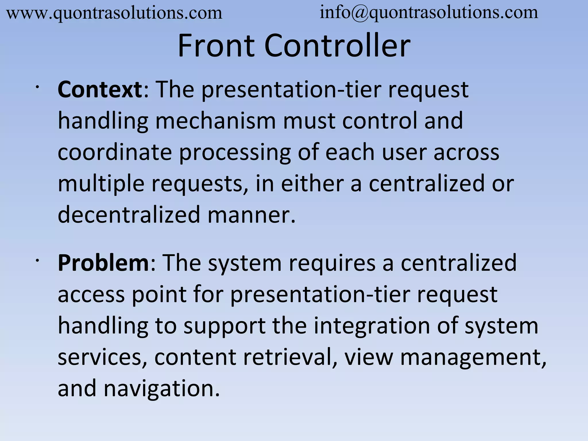 Front Controller
•
Context: The presentation-tier request
handling mechanism must control and
coordinate processing of each user across
multiple requests, in either a centralized or
decentralized manner.
•
Problem: The system requires a centralized
access point for presentation-tier request
handling to support the integration of system
services, content retrieval, view management,
and navigation.
www.quontrasolutions.com info@quontrasolutions.com
 