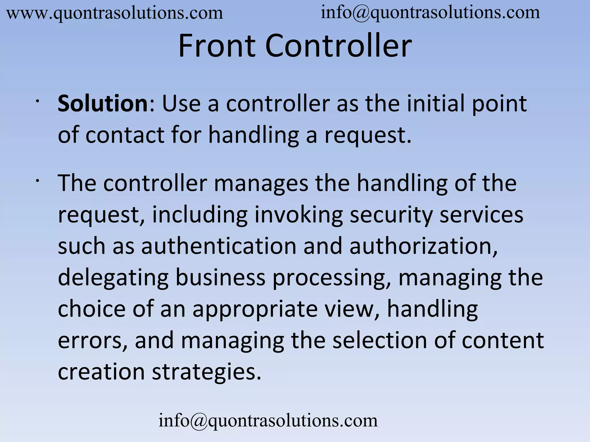 Front Controller
•
Solution: Use a controller as the initial point
of contact for handling a request.
•
The controller manages the handling of the
request, including invoking security services
such as authentication and authorization,
delegating business processing, managing the
choice of an appropriate view, handling
errors, and managing the selection of content
creation strategies.
www.quontrasolutions.com info@quontrasolutions.com
info@quontrasolutions.com
 