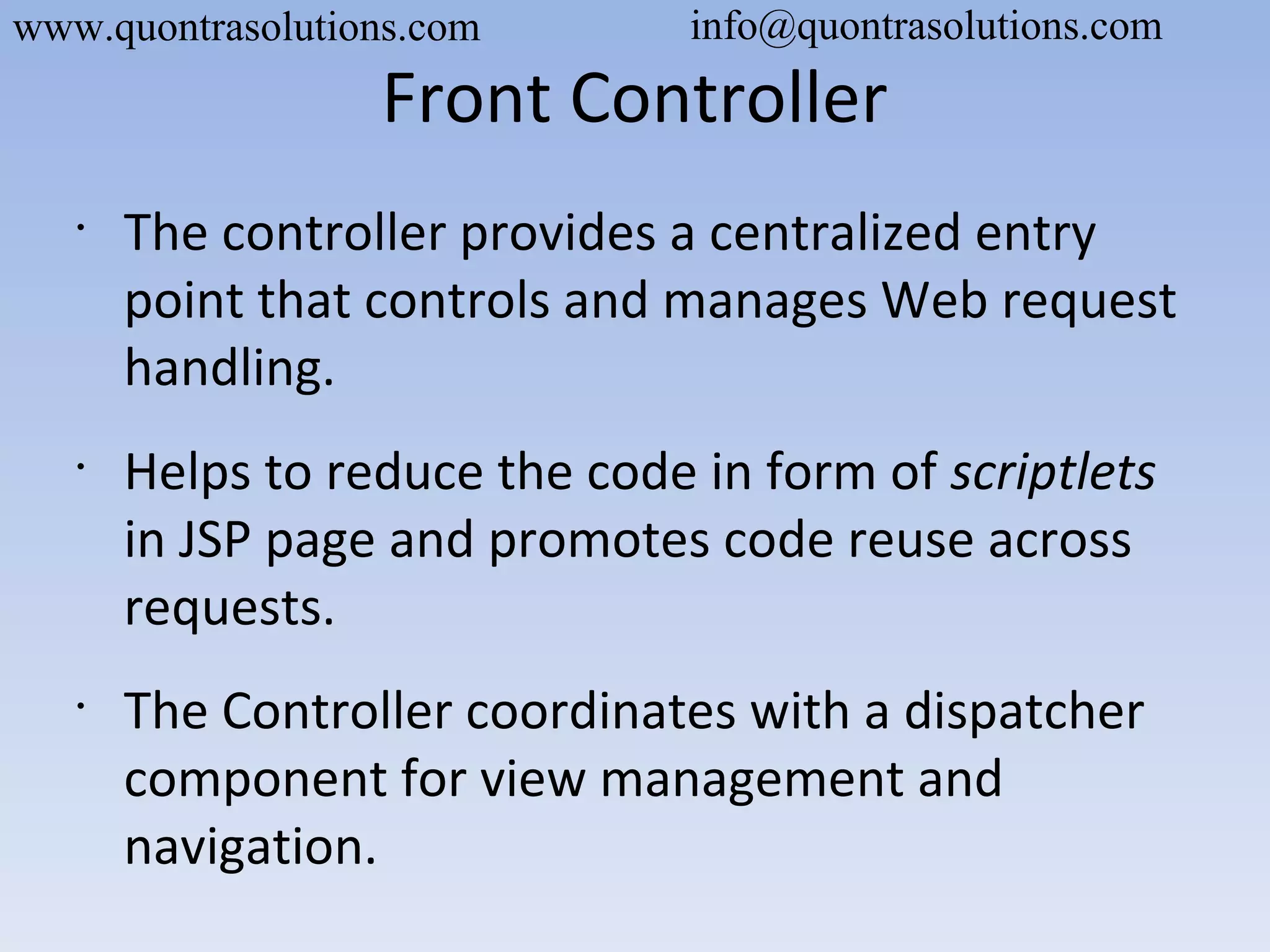 Front Controller
•
The controller provides a centralized entry
point that controls and manages Web request
handling.
•
Helps to reduce the code in form of scriptlets
in JSP page and promotes code reuse across
requests.
•
The Controller coordinates with a dispatcher
component for view management and
navigation.
www.quontrasolutions.com info@quontrasolutions.com
 