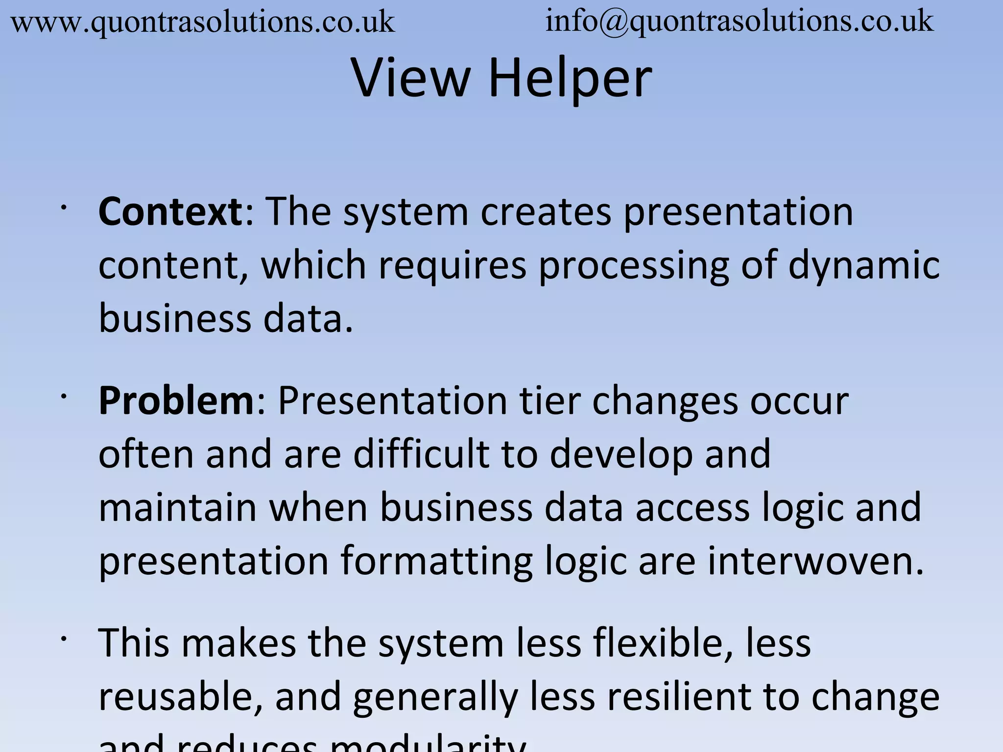 View Helper
•
Context: The system creates presentation
content, which requires processing of dynamic
business data.
•
Problem: Presentation tier changes occur
often and are difficult to develop and
maintain when business data access logic and
presentation formatting logic are interwoven.
•
This makes the system less flexible, less
reusable, and generally less resilient to change
www.quontrasolutions.co.uk info@quontrasolutions.co.uk
 