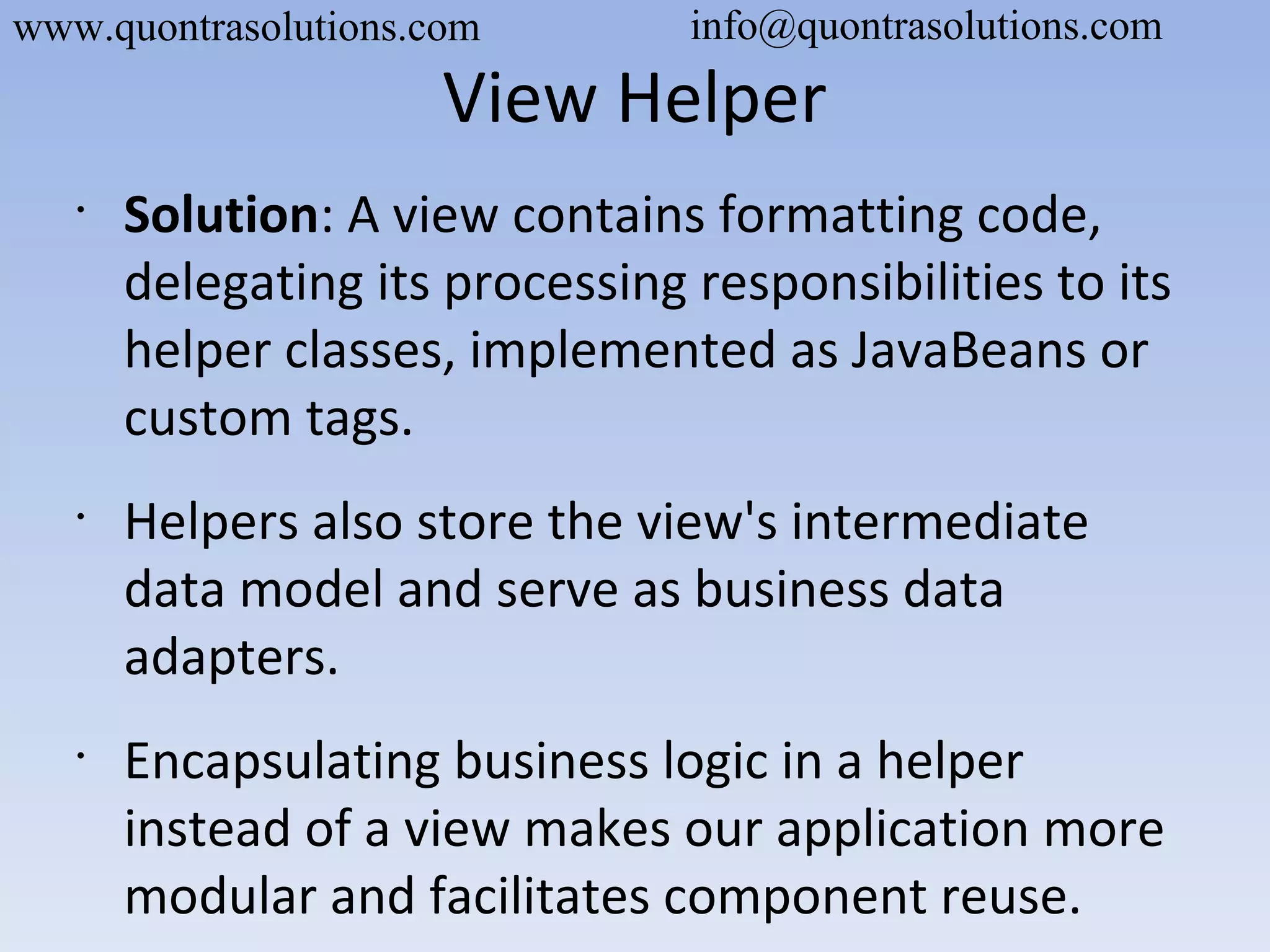 View Helper
•
Solution: A view contains formatting code,
delegating its processing responsibilities to its
helper classes, implemented as JavaBeans or
custom tags.
•
Helpers also store the view's intermediate
data model and serve as business data
adapters.
•
Encapsulating business logic in a helper
instead of a view makes our application more
modular and facilitates component reuse.
www.quontrasolutions.com info@quontrasolutions.com
 
