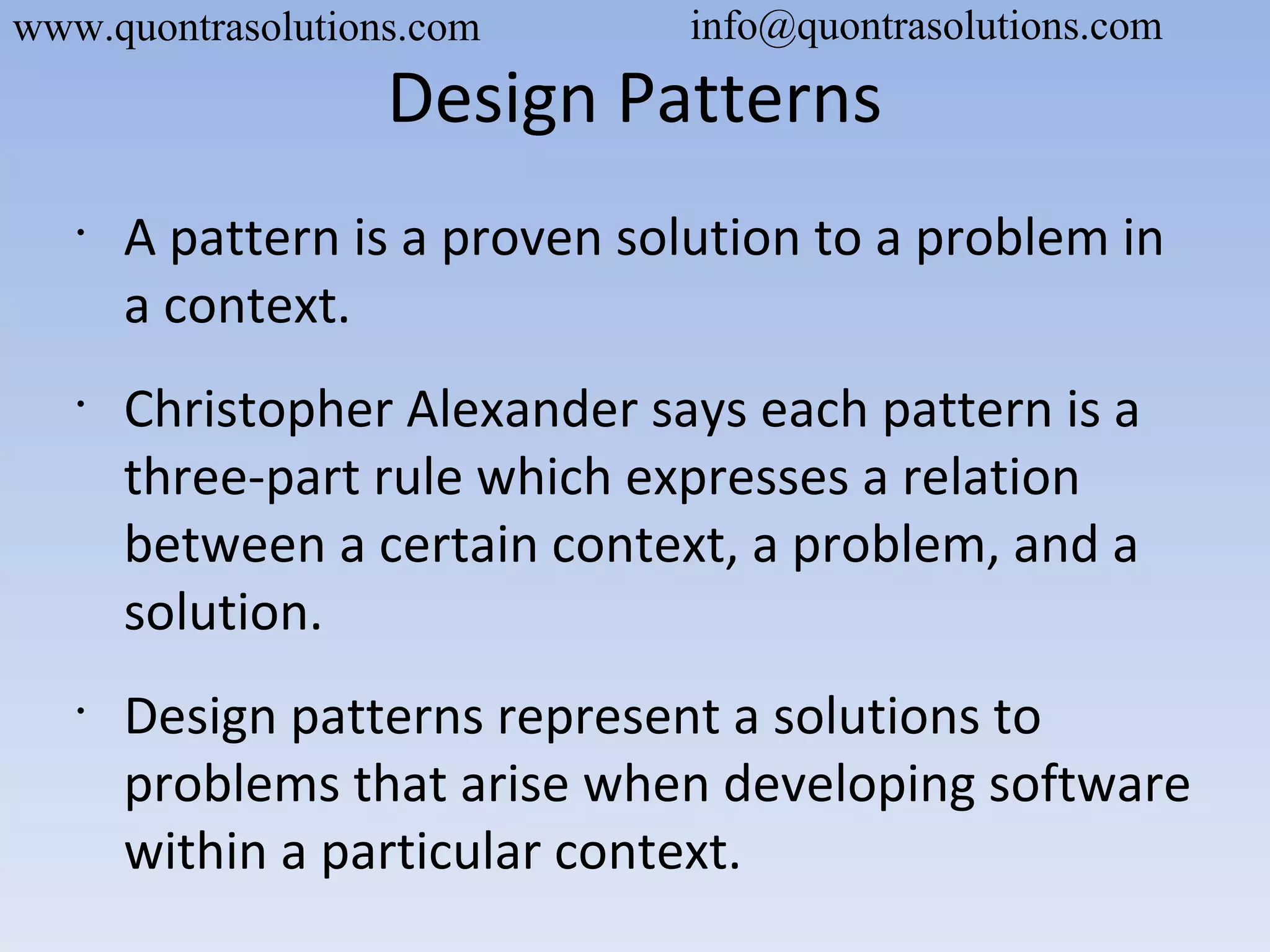 Design Patterns
•
A pattern is a proven solution to a problem in
a context.
•
Christopher Alexander says each pattern is a
three-part rule which expresses a relation
between a certain context, a problem, and a
solution.
•
Design patterns represent a solutions to
problems that arise when developing software
within a particular context.
www.quontrasolutions.com info@quontrasolutions.com
 
