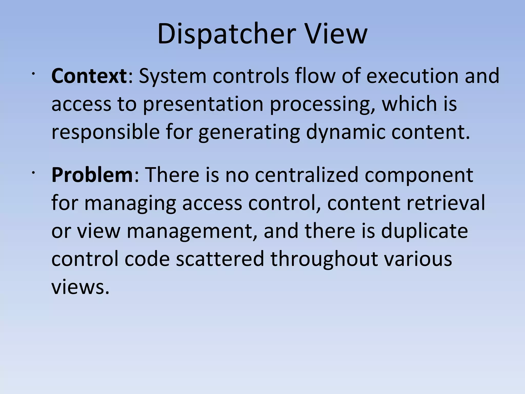 Dispatcher View
•
Context: System controls flow of execution and
access to presentation processing, which is
responsible for generating dynamic content.
•
Problem: There is no centralized component
for managing access control, content retrieval
or view management, and there is duplicate
control code scattered throughout various
views.
 
