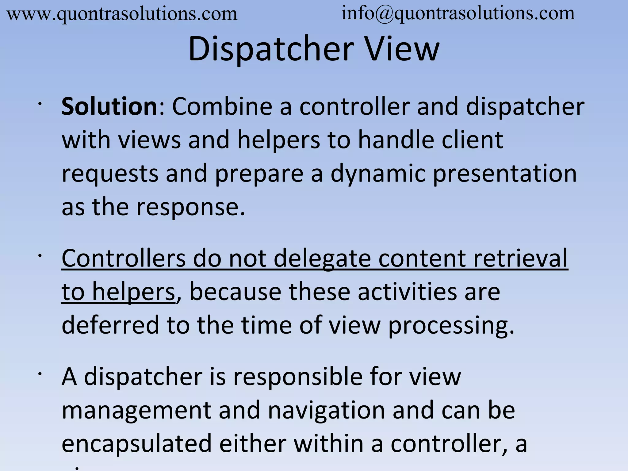 Dispatcher View
•
Solution: Combine a controller and dispatcher
with views and helpers to handle client
requests and prepare a dynamic presentation
as the response.
•
Controllers do not delegate content retrieval
to helpers, because these activities are
deferred to the time of view processing.
•
A dispatcher is responsible for view
management and navigation and can be
encapsulated either within a controller, a
www.quontrasolutions.com info@quontrasolutions.com
 