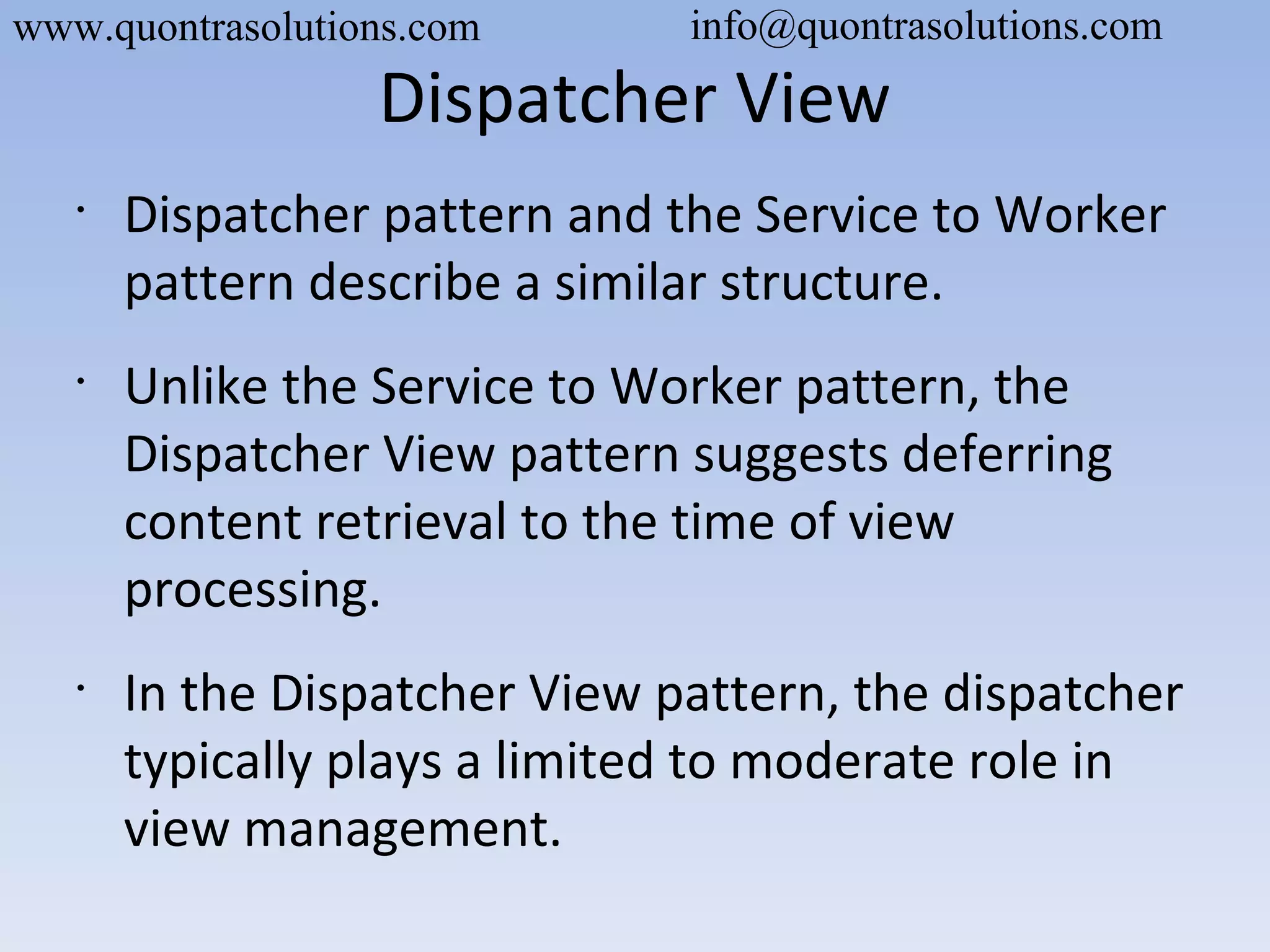Dispatcher View
•
Dispatcher pattern and the Service to Worker
pattern describe a similar structure.
•
Unlike the Service to Worker pattern, the
Dispatcher View pattern suggests deferring
content retrieval to the time of view
processing.
•
In the Dispatcher View pattern, the dispatcher
typically plays a limited to moderate role in
view management.
www.quontrasolutions.com info@quontrasolutions.com
 