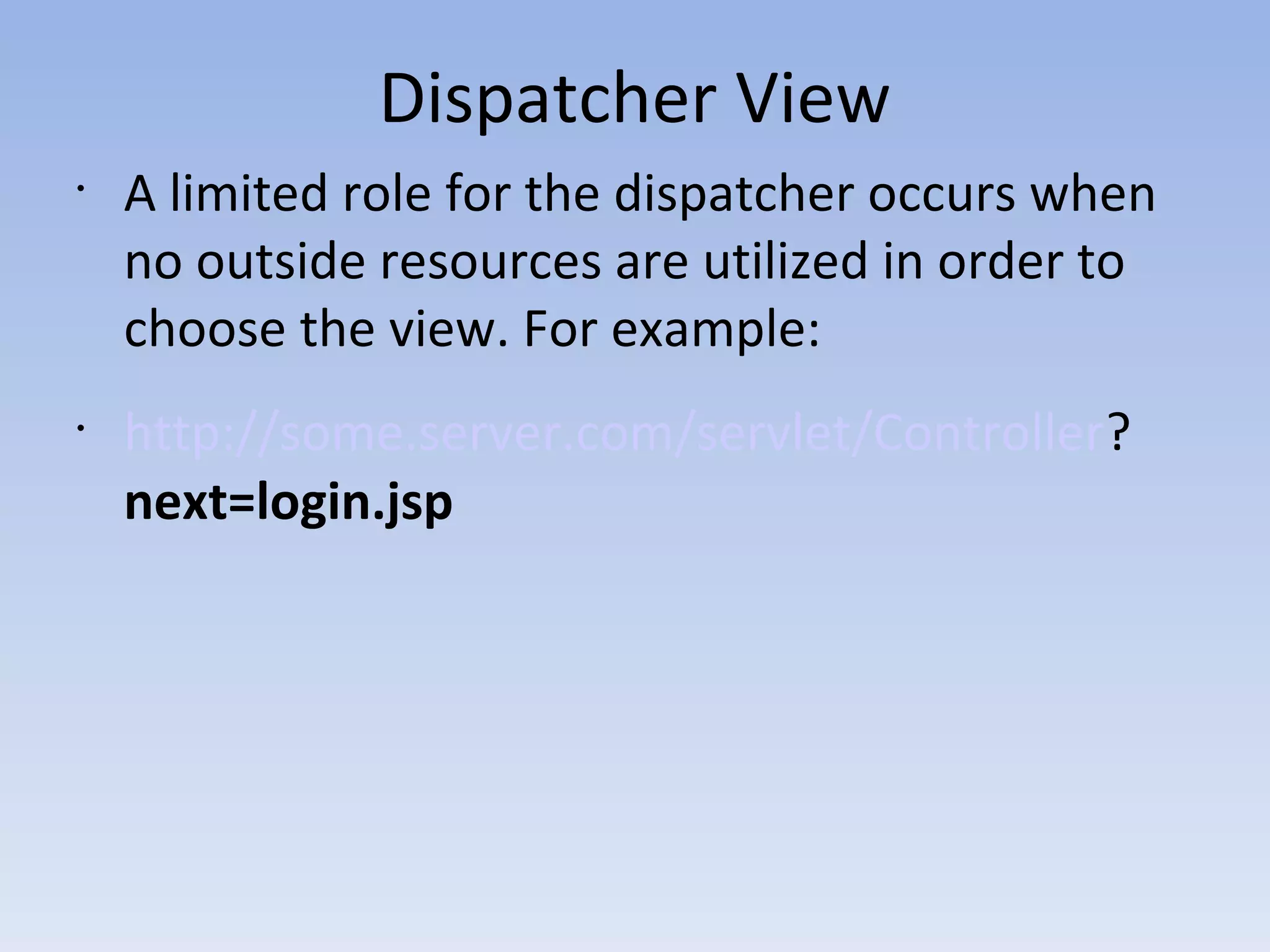 Dispatcher View
•
A limited role for the dispatcher occurs when
no outside resources are utilized in order to
choose the view. For example:
•
http://some.server.com/servlet/Controller?
next=login.jsp
 