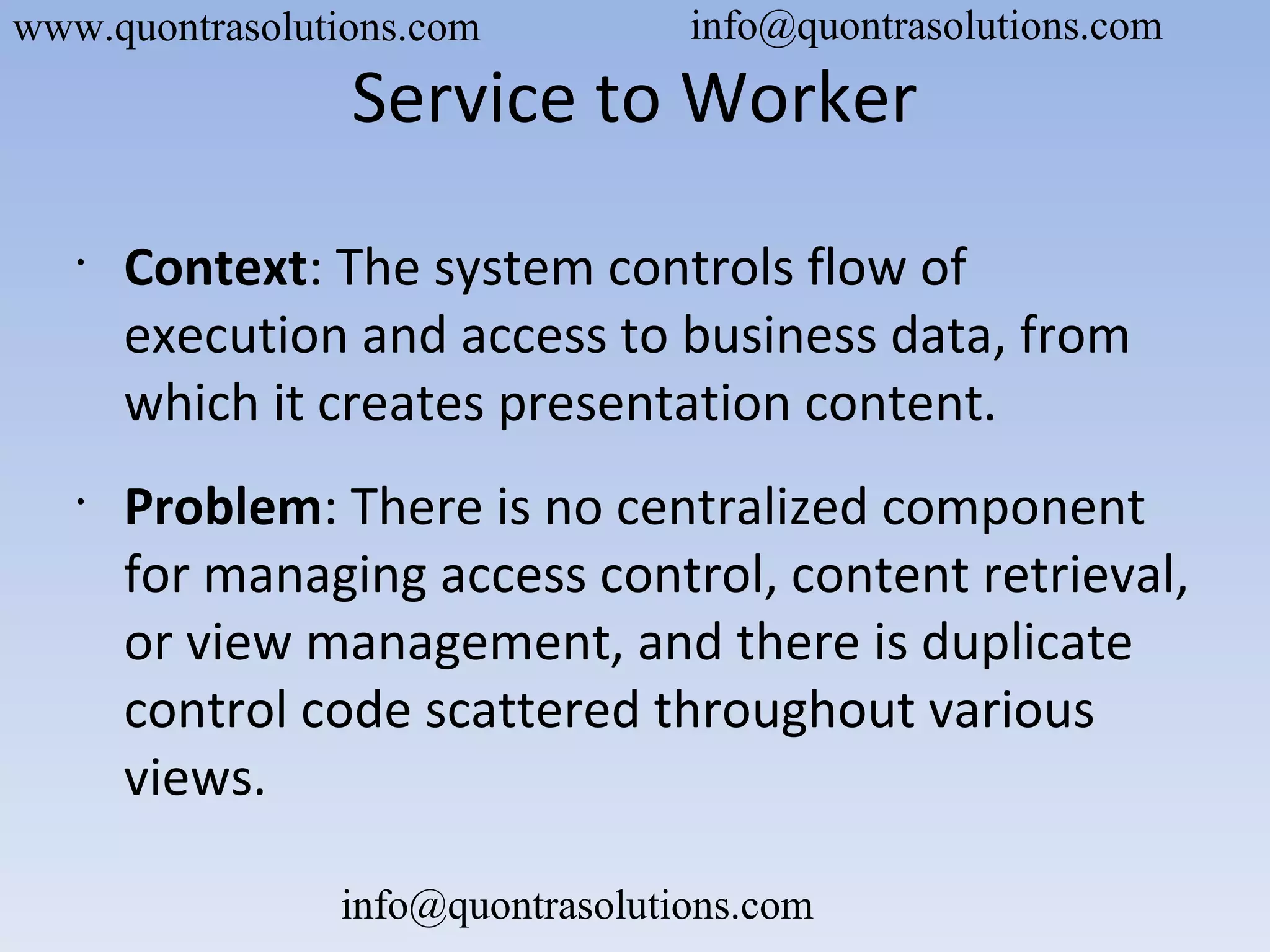Service to Worker
•
Context: The system controls flow of
execution and access to business data, from
which it creates presentation content.
•
Problem: There is no centralized component
for managing access control, content retrieval,
or view management, and there is duplicate
control code scattered throughout various
views.
www.quontrasolutions.com info@quontrasolutions.com
info@quontrasolutions.com
 