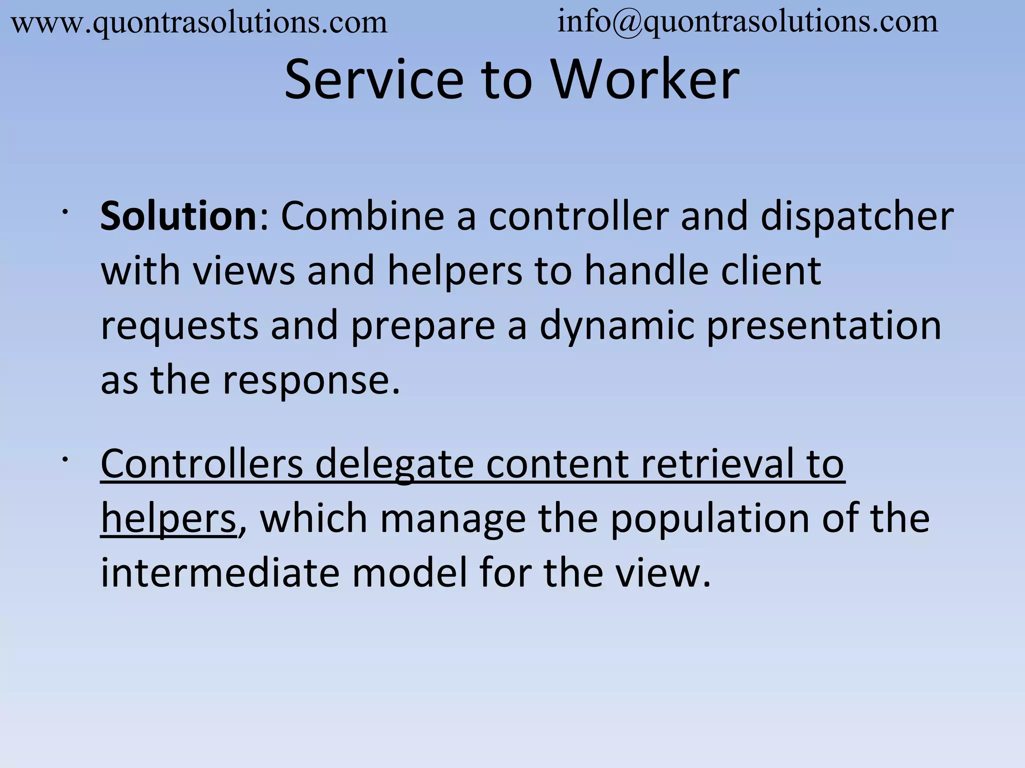 Service to Worker
•
Solution: Combine a controller and dispatcher
with views and helpers to handle client
requests and prepare a dynamic presentation
as the response.
•
Controllers delegate content retrieval to
helpers, which manage the population of the
intermediate model for the view.
www.quontrasolutions.com info@quontrasolutions.com
 