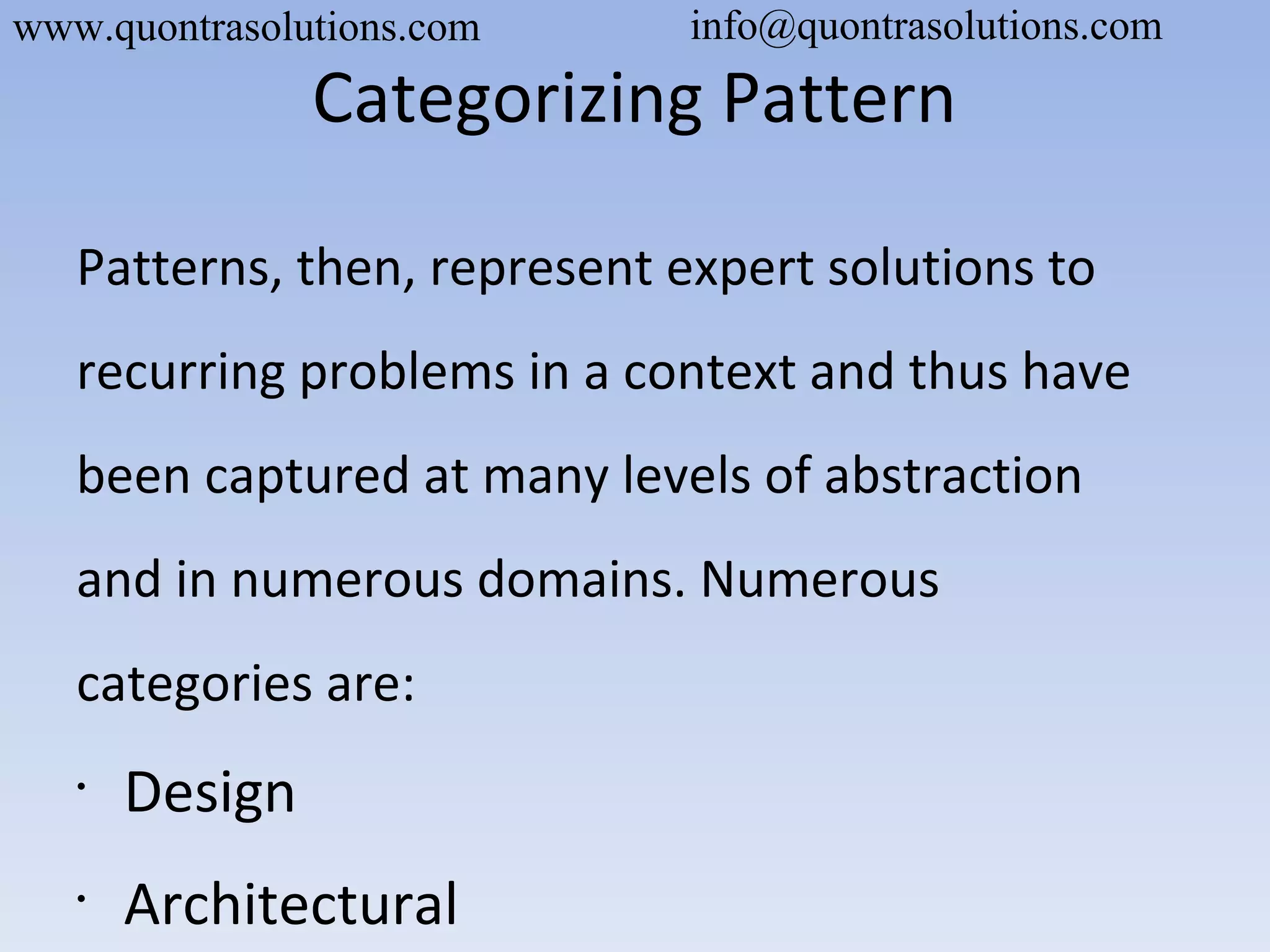 Categorizing Pattern
Patterns, then, represent expert solutions to
recurring problems in a context and thus have
been captured at many levels of abstraction
and in numerous domains. Numerous
categories are:
•
Design
•
Architectural
www.quontrasolutions.com info@quontrasolutions.com
 