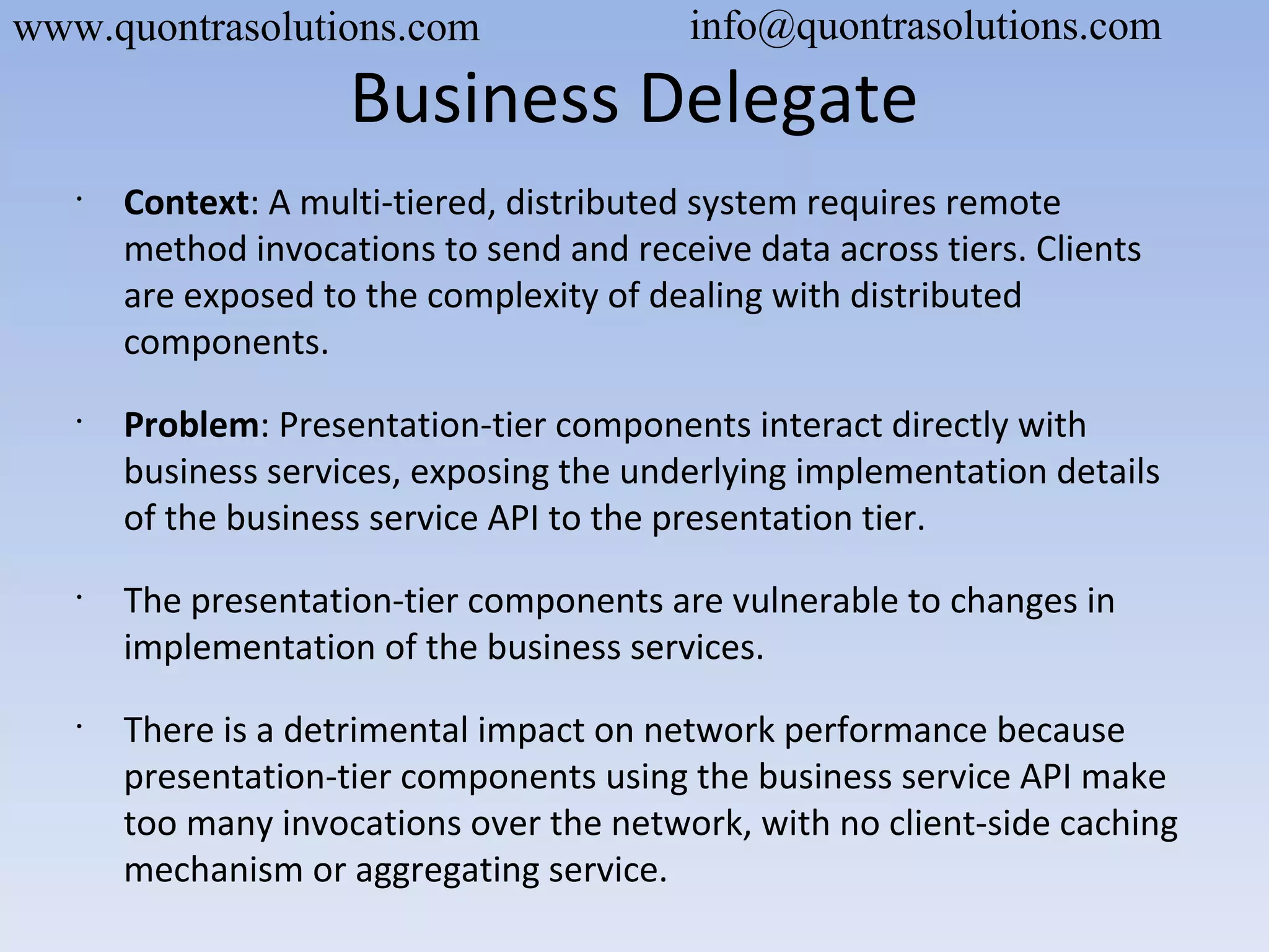Business Delegate
•
Context: A multi-tiered, distributed system requires remote
method invocations to send and receive data across tiers. Clients
are exposed to the complexity of dealing with distributed
components.
•
Problem: Presentation-tier components interact directly with
business services, exposing the underlying implementation details
of the business service API to the presentation tier.
•
The presentation-tier components are vulnerable to changes in
implementation of the business services.
•
There is a detrimental impact on network performance because
presentation-tier components using the business service API make
too many invocations over the network, with no client-side caching
mechanism or aggregating service.
www.quontrasolutions.com info@quontrasolutions.com
 