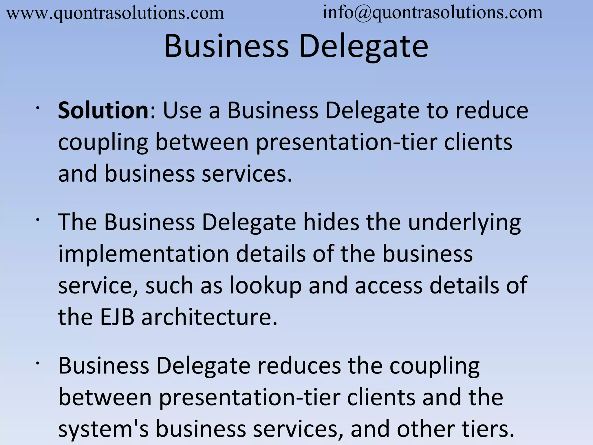 Business Delegate
•
Solution: Use a Business Delegate to reduce
coupling between presentation-tier clients
and business services.
•
The Business Delegate hides the underlying
implementation details of the business
service, such as lookup and access details of
the EJB architecture.
•
Business Delegate reduces the coupling
between presentation-tier clients and the
system's business services, and other tiers.
www.quontrasolutions.com info@quontrasolutions.com
 