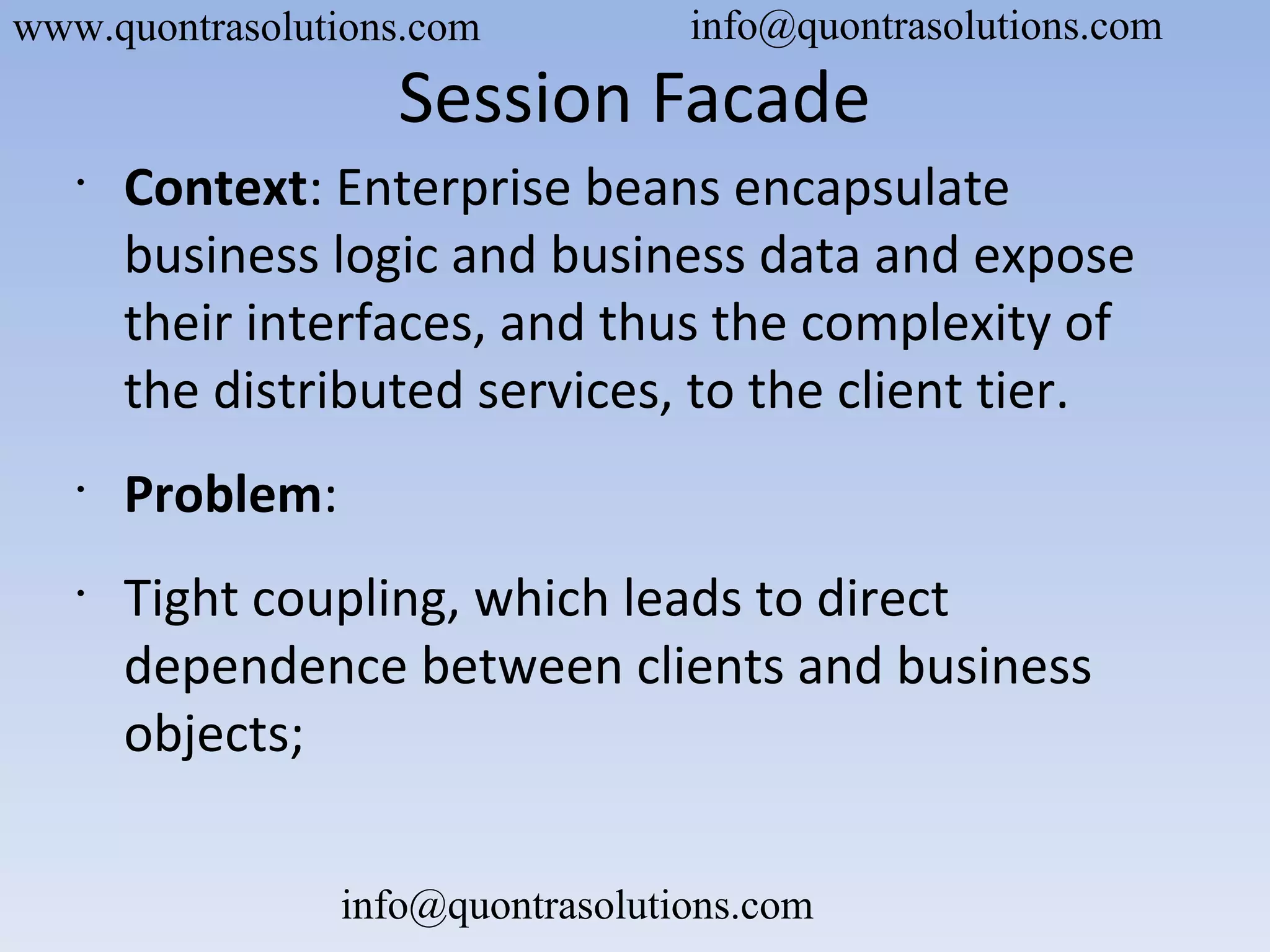 Session Facade
•
Context: Enterprise beans encapsulate
business logic and business data and expose
their interfaces, and thus the complexity of
the distributed services, to the client tier.
•
Problem:
•
Tight coupling, which leads to direct
dependence between clients and business
objects;
www.quontrasolutions.com info@quontrasolutions.com
info@quontrasolutions.com
 
