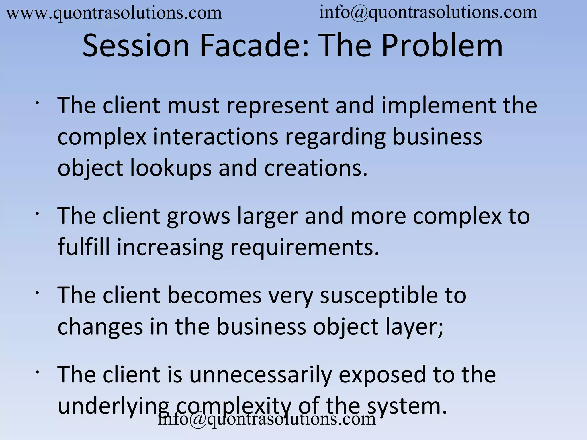 Session Facade: The Problem
•
The client must represent and implement the
complex interactions regarding business
object lookups and creations.
•
The client grows larger and more complex to
fulfill increasing requirements.
•
The client becomes very susceptible to
changes in the business object layer;
•
The client is unnecessarily exposed to the
underlying complexity of the system.
www.quontrasolutions.com info@quontrasolutions.com
info@quontrasolutions.com
 