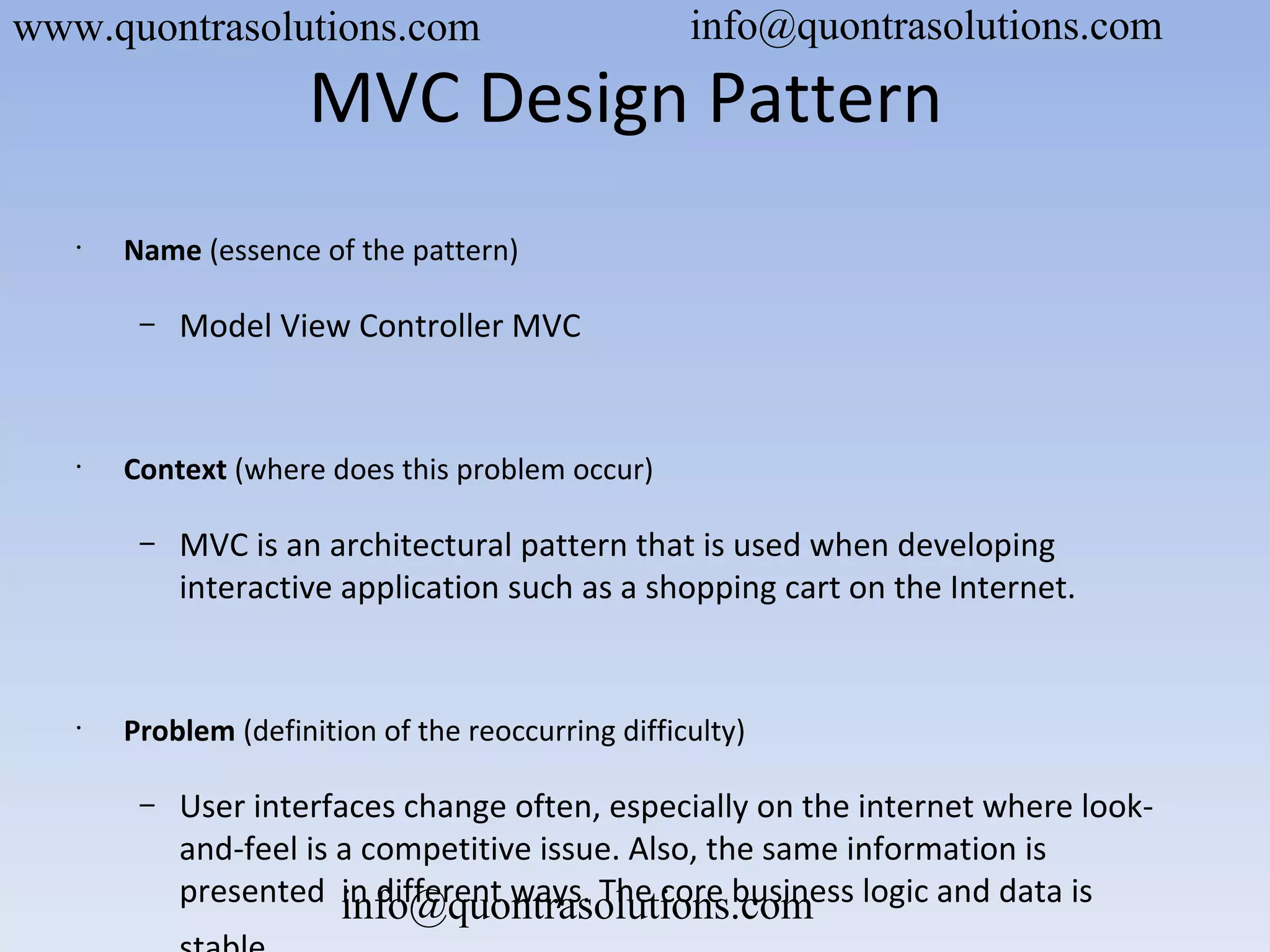 MVC Design Pattern
•
Name (essence of the pattern)
– Model View Controller MVC
•
Context (where does this problem occur)
– MVC is an architectural pattern that is used when developing
interactive application such as a shopping cart on the Internet.
•
Problem (definition of the reoccurring difficulty)
– User interfaces change often, especially on the internet where look-
and-feel is a competitive issue. Also, the same information is
presented in different ways. The core business logic and data is
www.quontrasolutions.com info@quontrasolutions.com
info@quontrasolutions.com
 