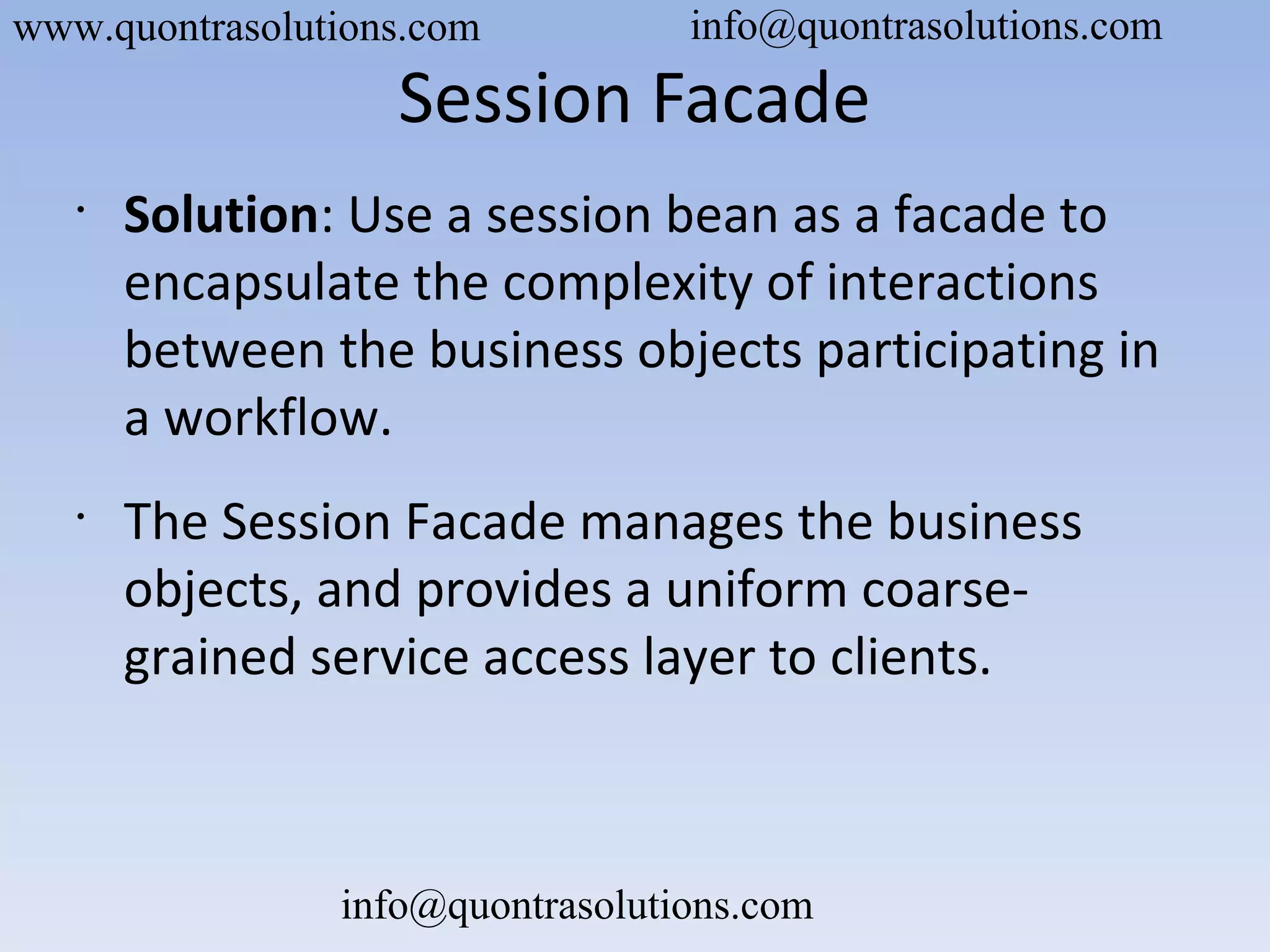 Session Facade
•
Solution: Use a session bean as a facade to
encapsulate the complexity of interactions
between the business objects participating in
a workflow.
•
The Session Facade manages the business
objects, and provides a uniform coarse-
grained service access layer to clients.
www.quontrasolutions.com info@quontrasolutions.com
info@quontrasolutions.com
 