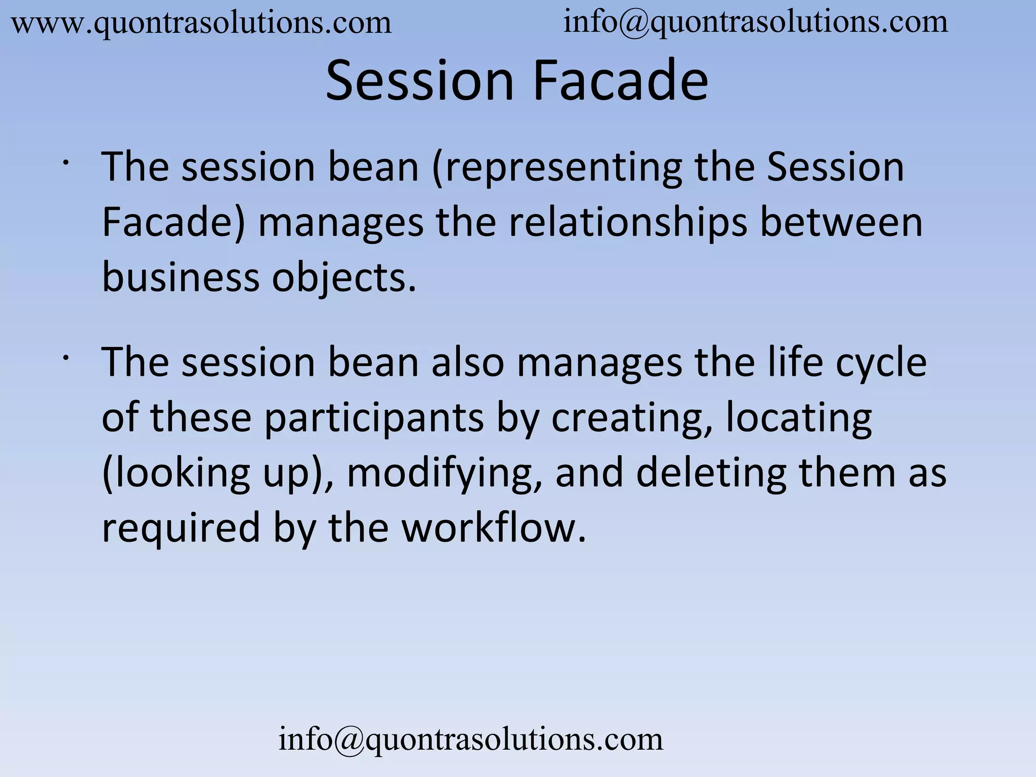 Session Facade
•
The session bean (representing the Session
Facade) manages the relationships between
business objects.
•
The session bean also manages the life cycle
of these participants by creating, locating
(looking up), modifying, and deleting them as
required by the workflow.
www.quontrasolutions.com info@quontrasolutions.com
info@quontrasolutions.com
 