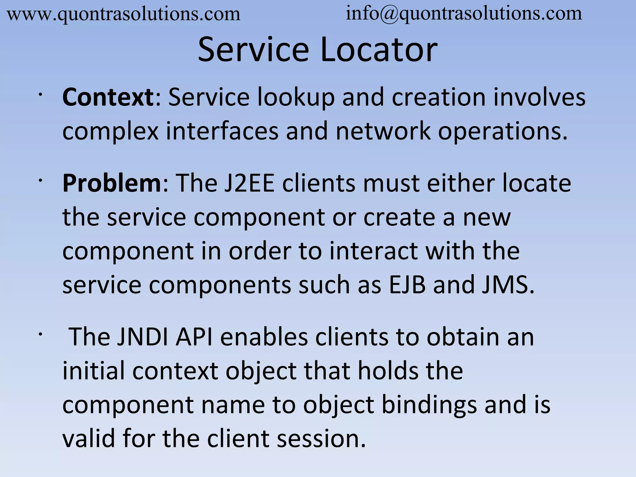 Service Locator
•
Context: Service lookup and creation involves
complex interfaces and network operations.
•
Problem: The J2EE clients must either locate
the service component or create a new
component in order to interact with the
service components such as EJB and JMS.
•
The JNDI API enables clients to obtain an
initial context object that holds the
component name to object bindings and is
valid for the client session.
www.quontrasolutions.com info@quontrasolutions.com
 