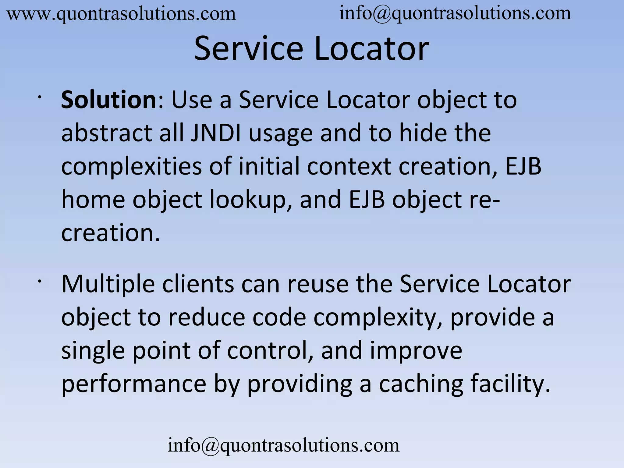 Service Locator
•
Solution: Use a Service Locator object to
abstract all JNDI usage and to hide the
complexities of initial context creation, EJB
home object lookup, and EJB object re-
creation.
•
Multiple clients can reuse the Service Locator
object to reduce code complexity, provide a
single point of control, and improve
performance by providing a caching facility.
www.quontrasolutions.com info@quontrasolutions.com
info@quontrasolutions.com
 