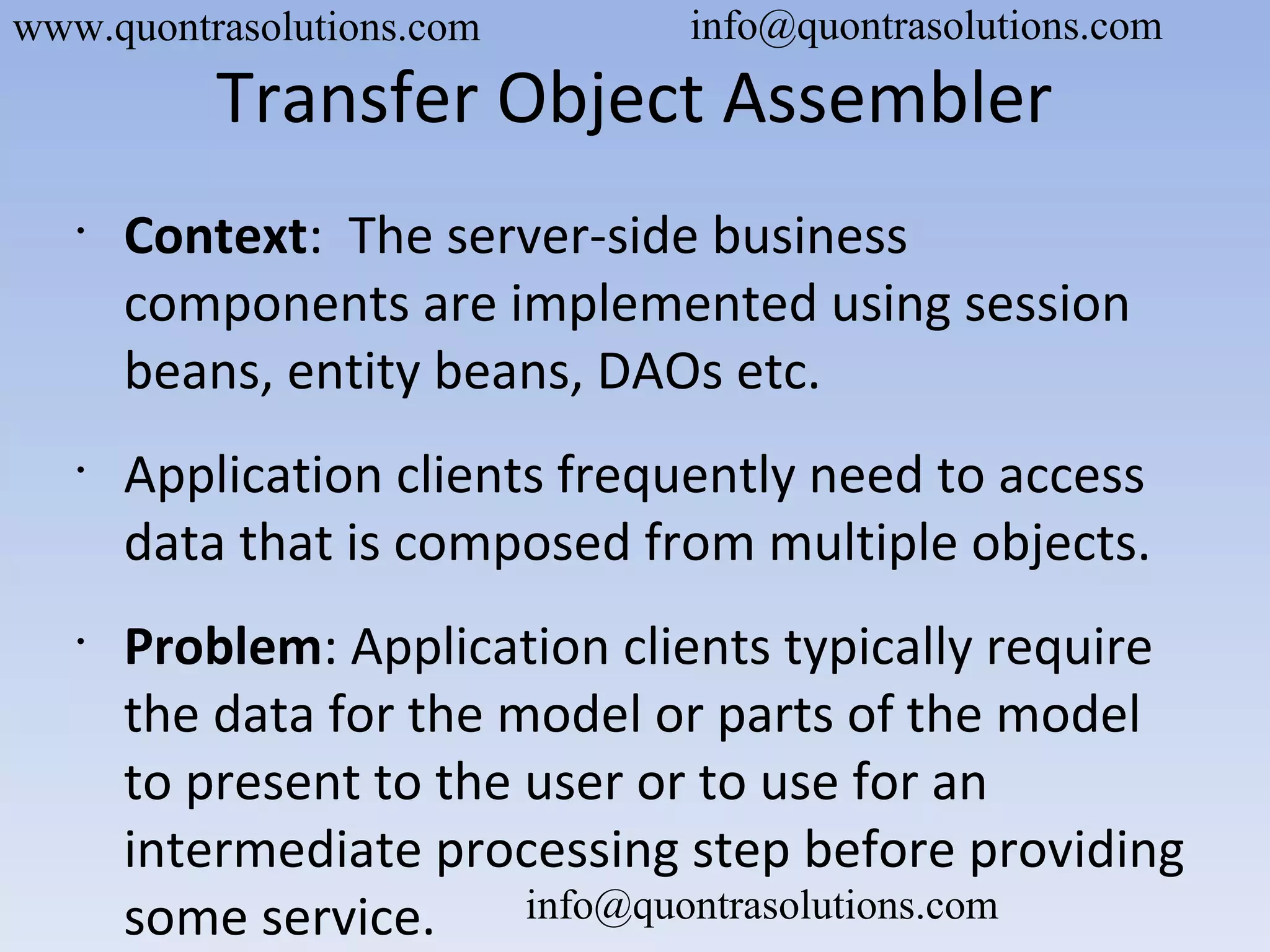 Transfer Object Assembler
•
Context: The server-side business
components are implemented using session
beans, entity beans, DAOs etc.
•
Application clients frequently need to access
data that is composed from multiple objects.
•
Problem: Application clients typically require
the data for the model or parts of the model
to present to the user or to use for an
intermediate processing step before providing
some service.
www.quontrasolutions.com info@quontrasolutions.com
info@quontrasolutions.com
 