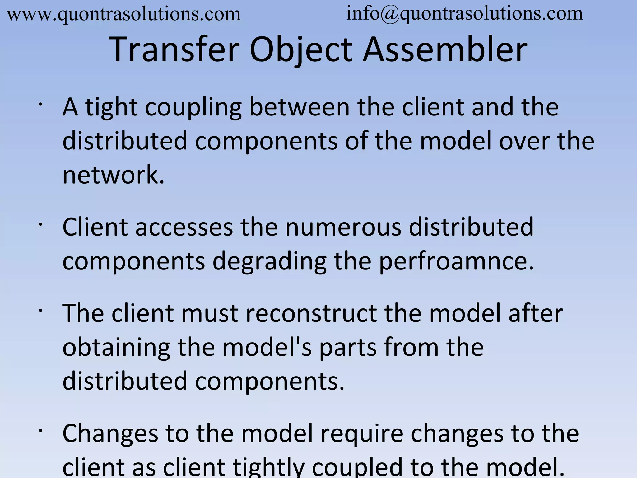 Transfer Object Assembler
•
A tight coupling between the client and the
distributed components of the model over the
network.
•
Client accesses the numerous distributed
components degrading the perfroamnce.
•
The client must reconstruct the model after
obtaining the model's parts from the
distributed components.
•
Changes to the model require changes to the
client as client tightly coupled to the model.
www.quontrasolutions.com info@quontrasolutions.com
 