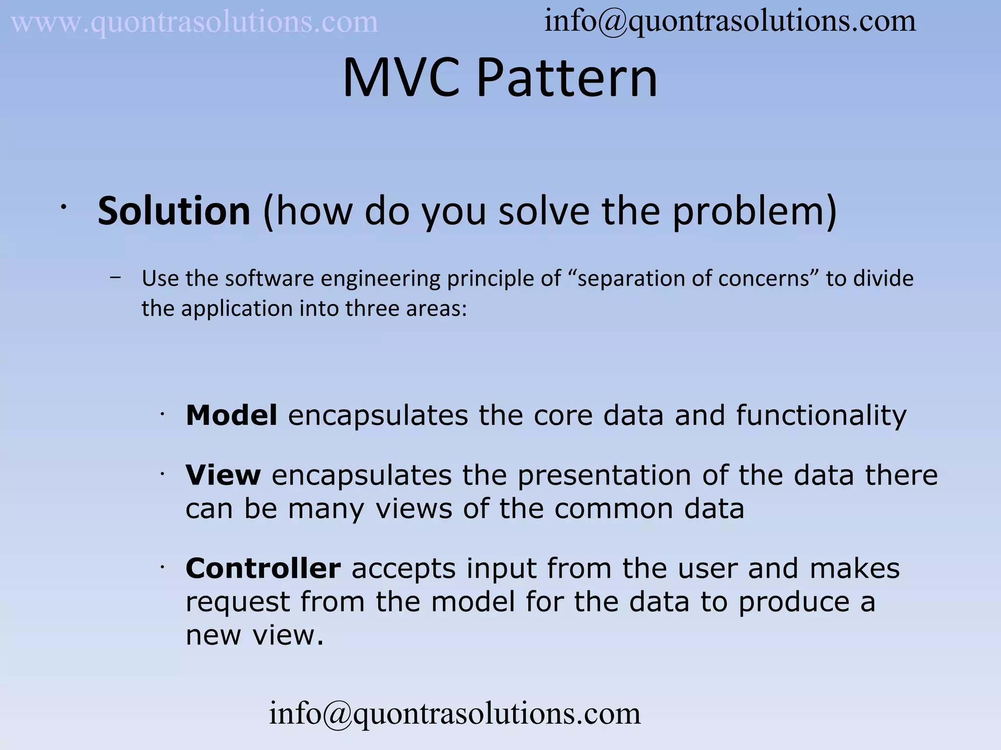 MVC Pattern
•
Solution (how do you solve the problem)
– Use the software engineering principle of “separation of concerns” to divide
the application into three areas:
•
Model encapsulates the core data and functionality
•
View encapsulates the presentation of the data there
can be many views of the common data
•
Controller accepts input from the user and makes
request from the model for the data to produce a
new view.
www.quontrasolutions.com info@quontrasolutions.com
info@quontrasolutions.com
 